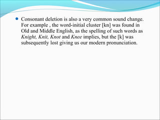  Consonant deletion is also a very common sound change.
  For example , the word-initial cluster [kn] was found in
  Old and Middle English, as the spelling of such words as
  Knight, Knit, Knot and Knee implies, but the [k] was
  subsequently lost giving us our modern pronunciation.
 