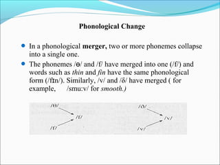 Phonological Change

 In a phonological merger, two or more phonemes collapse
  into a single one.
 The phonemes /ɵ/ and /f/ have merged into one (/f/) and
  words such as thin and fin have the same phonological
  form (/fɪn/). Similarly, /v/ and /δ/ have merged ( for
  example,      /smu:v/ for smooth.)
 