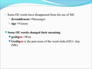 • Some OE words have disappeared from the use of ME
  • ǣ renddracan >Messenger
  • sige >Victory


Some OE words changed their meanimg
  geslōgan >Won
  Geslōgan is the past tense of the word sleān (OE)> slay
    (ME)
 