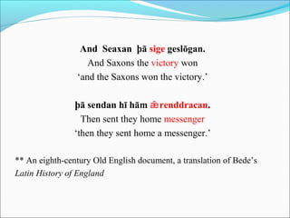 And Seaxan þā sige geslōgan.
                   And Saxons the victory won
                ‘and the Saxons won the victory.’

                þā sendan hī hām ǣ renddracan.
                  Then sent they home messenger
                ‘then they sent home a messenger.’

** An eighth-century Old English document, a translation of Bede’s
Latin History of England
 