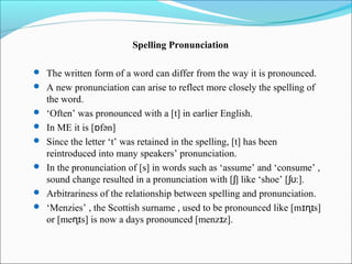 Spelling Pronunciation

 The written form of a word can differ from the way it is pronounced.
 A new pronunciation can arise to reflect more closely the spelling of
    the word.
   ‘Often’ was pronounced with a [t] in earlier English.
   In ME it is [ɒfən]
   Since the letter ‘t’ was retained in the spelling, [t] has been
    reintroduced into many speakers’ pronunciation.
   In the pronunciation of [s] in words such as ‘assume’ and ‘consume’ ,
    sound change resulted in a pronunciation with [ ʃ] like ‘shoe’ [ ʃʊ:].
   Arbitrariness of the relationship between spelling and pronunciation.
   ‘Menzies’ , the Scottish surname , used to be pronounced like [m ɪɳɪs]
    or [meɳɪs] is now a days pronounced [menzɪz].
 