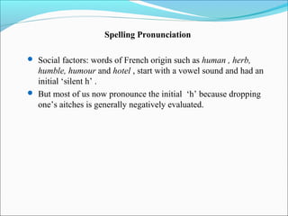 Spelling Pronunciation

 Social factors: words of French origin such as human , herb,
  humble, humour and hotel , start with a vowel sound and had an
  initial ‘silent h’ .
 But most of us now pronounce the initial ‘h’ because dropping
  one’s aitches is generally negatively evaluated.
 