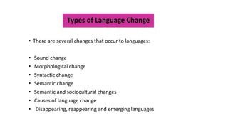 Types of Language Change
• There are several changes that occur to languages:
• Sound change
• Morphological change
• Syntactic change
• Semantic change
• Semantic and sociocultural changes
• Causes of language change
• Disappearing, reappearing and emerging languages
 