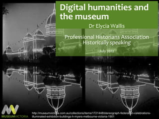 Digital humanities and
                     the museum
                                           Dr Elycia Wallis
                        Professional Historians Association
                               Historically speaking
                                                   July 2012




http://museumvictoria.com.au/collections/items/1721448/stereograph-federation-celebrations-
illuminated-exhibition-buildings-h-myers-melbourne-victoria-1901
 