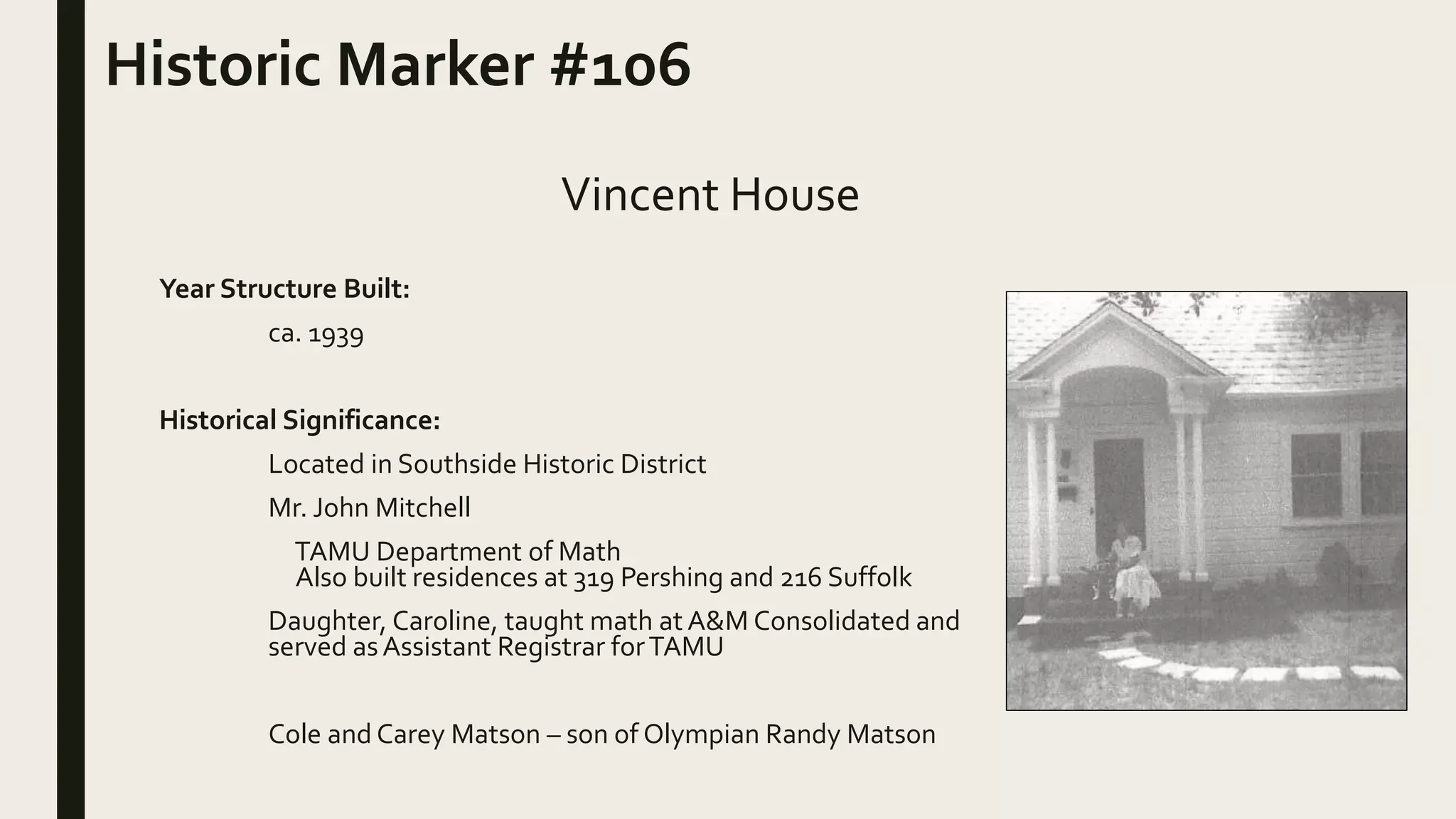 Year Structure Built:
ca. 1939
Historical Significance:
Located in Southside Historic District
Mr. John Mitchell
TAMU Department of Math
Also built residences at 319 Pershing and 216 Suffolk
Daughter, Caroline, taught math at A&M Consolidated and
served asAssistant Registrar forTAMU
Cole and Carey Matson – son of Olympian Randy Matson
Historic Marker #106
Vincent House