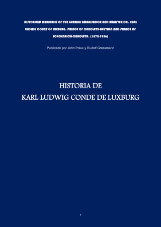 1
HISTORICAL MEMORIES OF THE GERMAN AMBASSADOR AND MINISTER DR. KARL
LUDWIG COUNT OF LUXBURG, PRINCE OF CAROLATH-BEUTHEN AND PRINCE OF
SCHOENAICH-CAROLATH, (1872-1956)
Publicado por John Polux y Rudolf Grossmann
HISTORIA DE
KARL LUDWIG CONDE DE LUXBURG
 