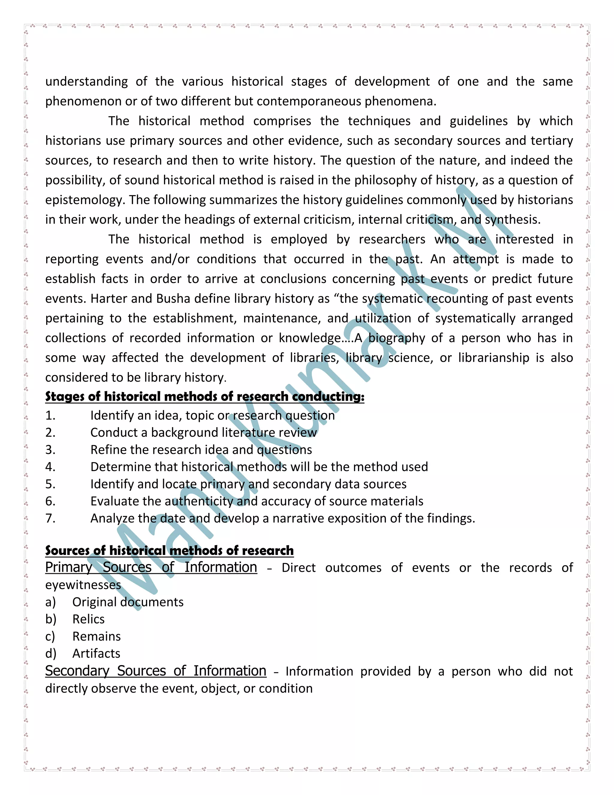 understanding of the various historical stages of development of one and the same
phenomenon or of two different but contemporaneous phenomena.
The historical method comprises the techniques and guidelines by which
historians use primary sources and other evidence, such as secondary sources and tertiary
sources, to research and then to write history. The question of the nature, and indeed the
possibility, of sound historical method is raised in the philosophy of history, as a question of
epistemology. The following summarizes the history guidelines commonly used by historians
in their work, under the headings of external criticism, internal criticism, and synthesis.
The historical method is employed by researchers who are interested in
reporting events and/or conditions that occurred in the past. An attempt is made to
establish facts in order to arrive at conclusions concerning past events or predict future
events. Harter and Busha define library history as “the systematic recounting of past events
pertaining to the establishment, maintenance, and utilization of systematically arranged
collections of recorded information or knowledge….A biography of a person who has in
some way affected the development of libraries, library science, or librarianship is also
considered to be library history.
Stages of historical methods of research conducting:
1. Identify an idea, topic or research question
2. Conduct a background literature review
3. Refine the research idea and questions
4. Determine that historical methods will be the method used
5. Identify and locate primary and secondary data sources
6. Evaluate the authenticity and accuracy of source materials
7. Analyze the date and develop a narrative exposition of the findings.
Sources of historical methods of research
Primary Sources of Information - Direct outcomes of events or the records of
eyewitnesses
a) Original documents
b) Relics
c) Remains
d) Artifacts
Secondary Sources of Information - Information provided by a person who did not
directly observe the event, object, or condition
 