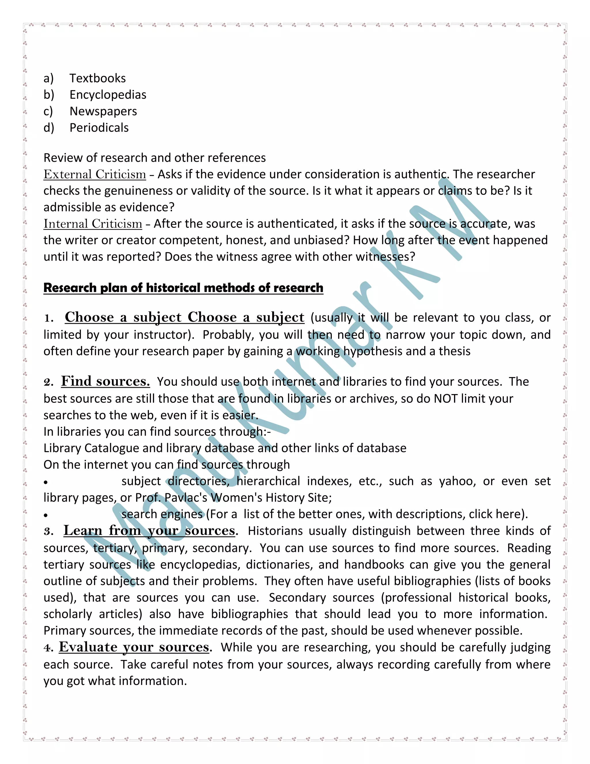 a) Textbooks
b) Encyclopedias
c) Newspapers
d) Periodicals
Review of research and other references
External Criticism - Asks if the evidence under consideration is authentic. The researcher
checks the genuineness or validity of the source. Is it what it appears or claims to be? Is it
admissible as evidence?
Internal Criticism - After the source is authenticated, it asks if the source is accurate, was
the writer or creator competent, honest, and unbiased? How long after the event happened
until it was reported? Does the witness agree with other witnesses?
Research plan of historical methods of research
1. Choose a subject Choose a subject (usually it will be relevant to you class, or
limited by your instructor). Probably, you will then need to narrow your topic down, and
often define your research paper by gaining a working hypothesis and a thesis
2. Find sources. You should use both internet and libraries to find your sources. The
best sources are still those that are found in libraries or archives, so do NOT limit your
searches to the web, even if it is easier.
In libraries you can find sources through:-
Library Catalogue and library database and other links of database
On the internet you can find sources through
subject directories, hierarchical indexes, etc., such as yahoo, or even set
library pages, or Prof. Pavlac's Women's History Site;
search engines (For a list of the better ones, with descriptions, click here).
3. Learn from your sources. Historians usually distinguish between three kinds of
sources, tertiary, primary, secondary. You can use sources to find more sources. Reading
tertiary sources like encyclopedias, dictionaries, and handbooks can give you the general
outline of subjects and their problems. They often have useful bibliographies (lists of books
used), that are sources you can use. Secondary sources (professional historical books,
scholarly articles) also have bibliographies that should lead you to more information.
Primary sources, the immediate records of the past, should be used whenever possible.
4. Evaluate your sources. While you are researching, you should be carefully judging
each source. Take careful notes from your sources, always recording carefully from where
you got what information.
 