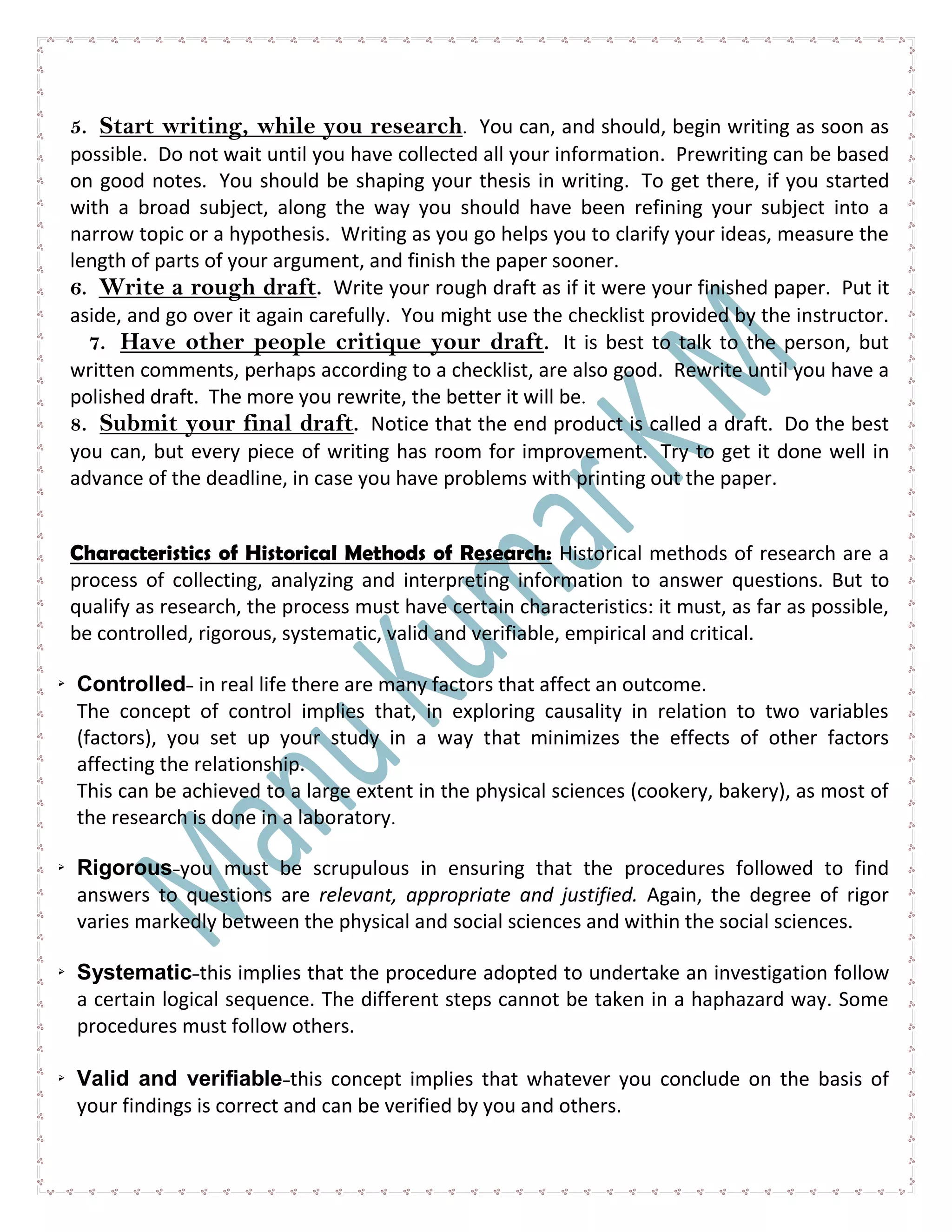 5. Start writing, while you research. You can, and should, begin writing as soon as
possible. Do not wait until you have collected all your information. Prewriting can be based
on good notes. You should be shaping your thesis in writing. To get there, if you started
with a broad subject, along the way you should have been refining your subject into a
narrow topic or a hypothesis. Writing as you go helps you to clarify your ideas, measure the
length of parts of your argument, and finish the paper sooner.
6. Write a rough draft. Write your rough draft as if it were your finished paper. Put it
aside, and go over it again carefully. You might use the checklist provided by the instructor.
7. Have other people critique your draft. It is best to talk to the person, but
written comments, perhaps according to a checklist, are also good. Rewrite until you have a
polished draft. The more you rewrite, the better it will be.
8. Submit your final draft. Notice that the end product is called a draft. Do the best
you can, but every piece of writing has room for improvement. Try to get it done well in
advance of the deadline, in case you have problems with printing out the paper.
Characteristics of Historical Methods of Research: Historical methods of research are a
process of collecting, analyzing and interpreting information to answer questions. But to
qualify as research, the process must have certain characteristics: it must, as far as possible,
be controlled, rigorous, systematic, valid and verifiable, empirical and critical.
 Controlled- in real life there are many factors that affect an outcome.
The concept of control implies that, in exploring causality in relation to two variables
(factors), you set up your study in a way that minimizes the effects of other factors
affecting the relationship.
This can be achieved to a large extent in the physical sciences (cookery, bakery), as most of
the research is done in a laboratory.
 Rigorous-you must be scrupulous in ensuring that the procedures followed to find
answers to questions are relevant, appropriate and justified. Again, the degree of rigor
varies markedly between the physical and social sciences and within the social sciences.
 Systematic-this implies that the procedure adopted to undertake an investigation follow
a certain logical sequence. The different steps cannot be taken in a haphazard way. Some
procedures must follow others.
 Valid and verifiable-this concept implies that whatever you conclude on the basis of
your findings is correct and can be verified by you and others.
 