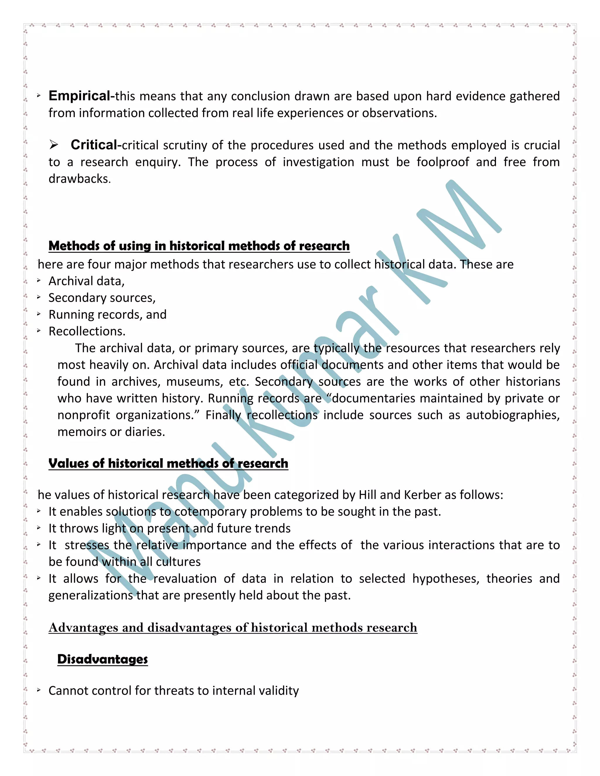  Empirical-this means that any conclusion drawn are based upon hard evidence gathered
from information collected from real life experiences or observations.
 Critical-critical scrutiny of the procedures used and the methods employed is crucial
to a research enquiry. The process of investigation must be foolproof and free from
drawbacks.
Methods of using in historical methods of research
There are four major methods that researchers use to collect historical data. These are
 Archival data,
 Secondary sources,
 Running records, and
 Recollections.
The archival data, or primary sources, are typically the resources that researchers rely
most heavily on. Archival data includes official documents and other items that would be
found in archives, museums, etc. Secondary sources are the works of other historians
who have written history. Running records are “documentaries maintained by private or
nonprofit organizations.” Finally recollections include sources such as autobiographies,
memoirs or diaries.
Values of historical methods of research
The values of historical research have been categorized by Hill and Kerber as follows:
 It enables solutions to cotemporary problems to be sought in the past.
 It throws light on present and future trends
 It stresses the relative importance and the effects of the various interactions that are to
be found within all cultures
 It allows for the revaluation of data in relation to selected hypotheses, theories and
generalizations that are presently held about the past.
Advantages and disadvantages of historical methods research
Disadvantages
 Cannot control for threats to internal validity
 
