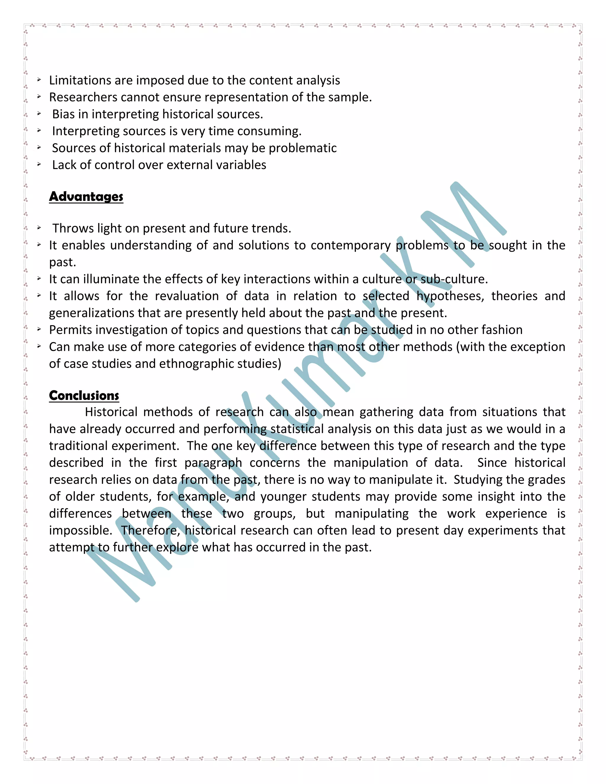  Limitations are imposed due to the content analysis
 Researchers cannot ensure representation of the sample.
 Bias in interpreting historical sources.
 Interpreting sources is very time consuming.
 Sources of historical materials may be problematic
 Lack of control over external variables
Advantages
 Throws light on present and future trends.
 It enables understanding of and solutions to contemporary problems to be sought in the
past.
 It can illuminate the effects of key interactions within a culture or sub-culture.
 It allows for the revaluation of data in relation to selected hypotheses, theories and
generalizations that are presently held about the past and the present.
 Permits investigation of topics and questions that can be studied in no other fashion
 Can make use of more categories of evidence than most other methods (with the exception
of case studies and ethnographic studies)
Conclusions
Historical methods of research can also mean gathering data from situations that
have already occurred and performing statistical analysis on this data just as we would in a
traditional experiment. The one key difference between this type of research and the type
described in the first paragraph concerns the manipulation of data. Since historical
research relies on data from the past, there is no way to manipulate it. Studying the grades
of older students, for example, and younger students may provide some insight into the
differences between these two groups, but manipulating the work experience is
impossible. Therefore, historical research can often lead to present day experiments that
attempt to further explore what has occurred in the past.
 
