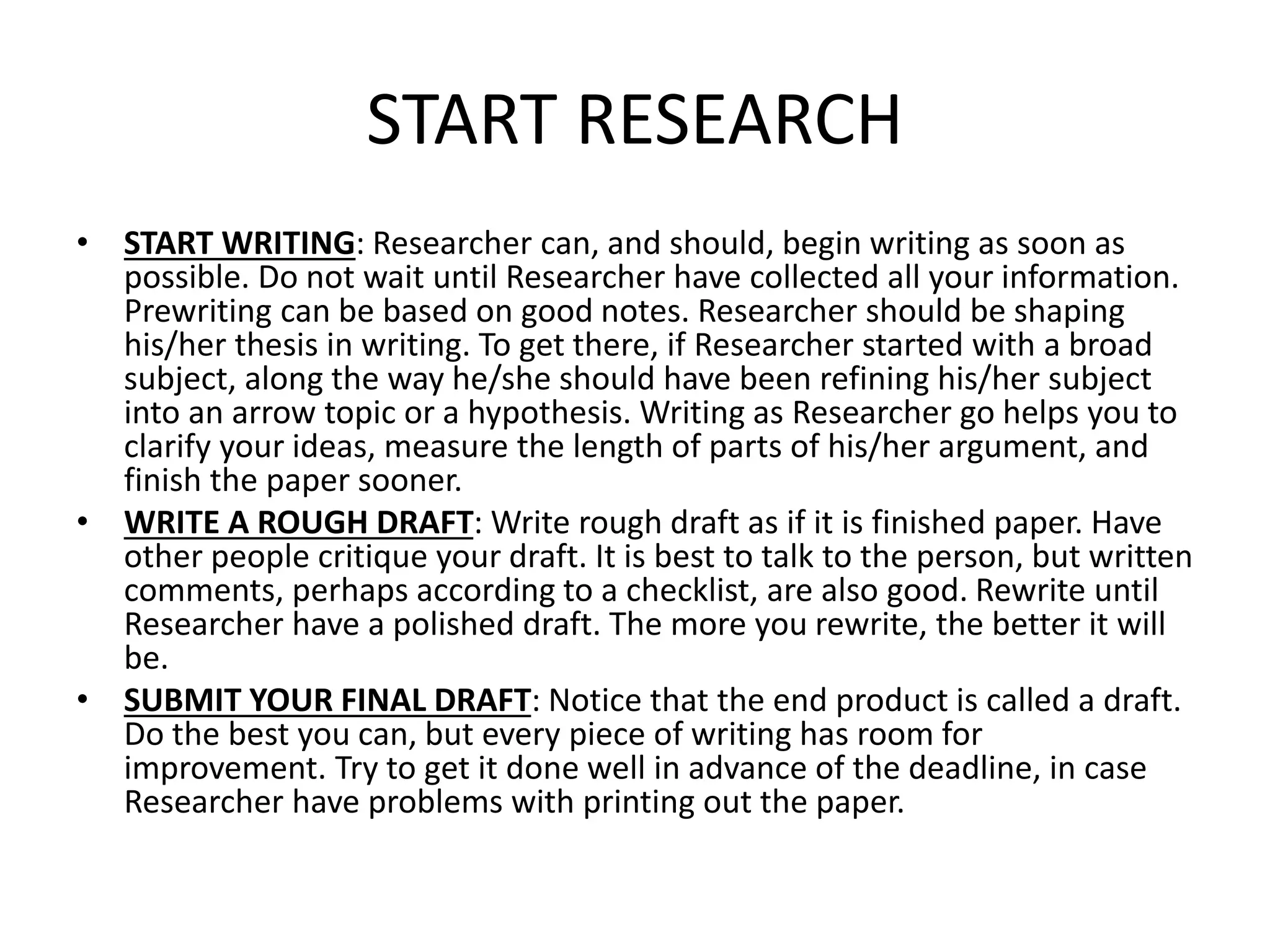 START RESEARCH
• START WRITING: Researcher can, and should, begin writing as soon as
possible. Do not wait until Researcher have collected all your information.
Prewriting can be based on good notes. Researcher should be shaping
his/her thesis in writing. To get there, if Researcher started with a broad
subject, along the way he/she should have been refining his/her subject
into an arrow topic or a hypothesis. Writing as Researcher go helps you to
clarify your ideas, measure the length of parts of his/her argument, and
finish the paper sooner.
• WRITE A ROUGH DRAFT: Write rough draft as if it is finished paper. Have
other people critique your draft. It is best to talk to the person, but written
comments, perhaps according to a checklist, are also good. Rewrite until
Researcher have a polished draft. The more you rewrite, the better it will
be.
• SUBMIT YOUR FINAL DRAFT: Notice that the end product is called a draft.
Do the best you can, but every piece of writing has room for
improvement. Try to get it done well in advance of the deadline, in case
Researcher have problems with printing out the paper.
 