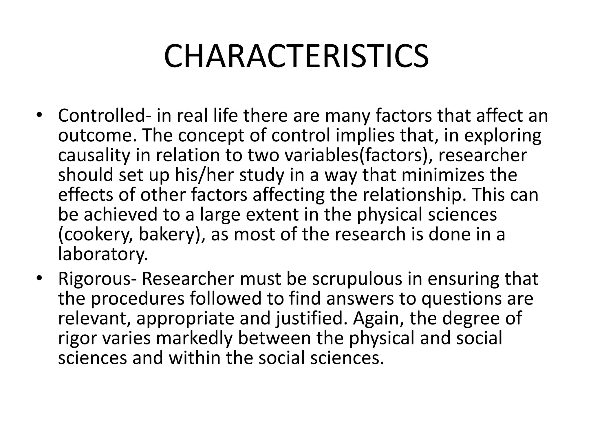 CHARACTERISTICS
• Controlled- in real life there are many factors that affect an
outcome. The concept of control implies that, in exploring
causality in relation to two variables(factors), researcher
should set up his/her study in a way that minimizes the
effects of other factors affecting the relationship. This can
be achieved to a large extent in the physical sciences
(cookery, bakery), as most of the research is done in a
laboratory.
• Rigorous- Researcher must be scrupulous in ensuring that
the procedures followed to find answers to questions are
relevant, appropriate and justified. Again, the degree of
rigor varies markedly between the physical and social
sciences and within the social sciences.
 