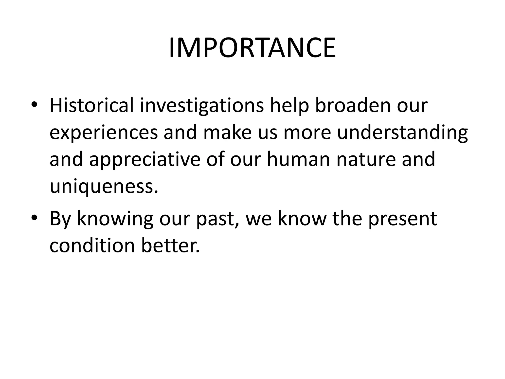 IMPORTANCE
• Historical investigations help broaden our
experiences and make us more understanding
and appreciative of our human nature and
uniqueness.
• By knowing our past, we know the present
condition better.
 