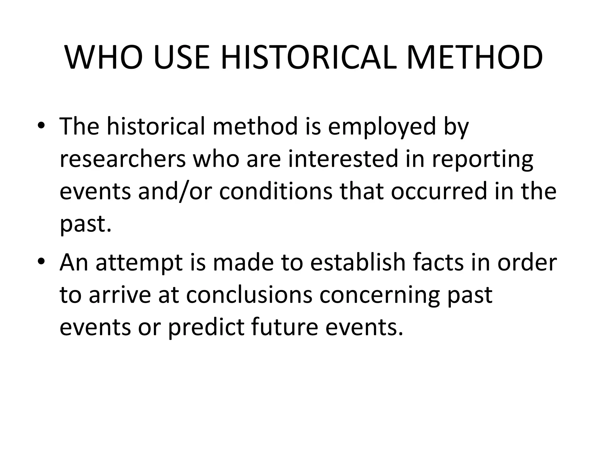 WHO USE HISTORICAL METHOD
• The historical method is employed by
researchers who are interested in reporting
events and/or conditions that occurred in the
past.
• An attempt is made to establish facts in order
to arrive at conclusions concerning past
events or predict future events.
 