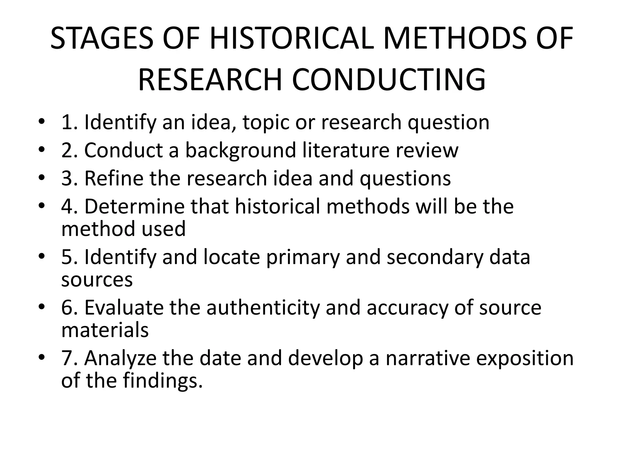 STAGES OF HISTORICAL METHODS OF
RESEARCH CONDUCTING
• 1. Identify an idea, topic or research question
• 2. Conduct a background literature review
• 3. Refine the research idea and questions
• 4. Determine that historical methods will be the
method used
• 5. Identify and locate primary and secondary data
sources
• 6. Evaluate the authenticity and accuracy of source
materials
• 7. Analyze the date and develop a narrative exposition
of the findings.
 