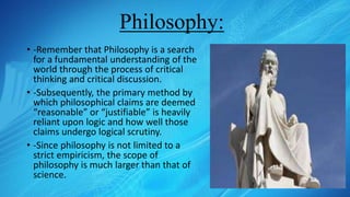 Philosophy:
• -Remember that Philosophy is a search
for a fundamental understanding of the
world through the process of critical
thinking and critical discussion.
• -Subsequently, the primary method by
which philosophical claims are deemed
“reasonable” or “justifiable” is heavily
reliant upon logic and how well those
claims undergo logical scrutiny.
• -Since philosophy is not limited to a
strict empiricism, the scope of
philosophy is much larger than that of
science.
 