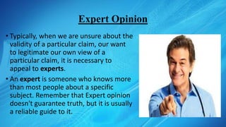 Expert Opinion
• Typically, when we are unsure about the
validity of a particular claim, our want
to legitimate our own view of a
particular claim, it is necessary to
appeal to experts.
• An expert is someone who knows more
than most people about a specific
subject. Remember that Expert opinion
doesn't guarantee truth, but it is usually
a reliable guide to it.
 
