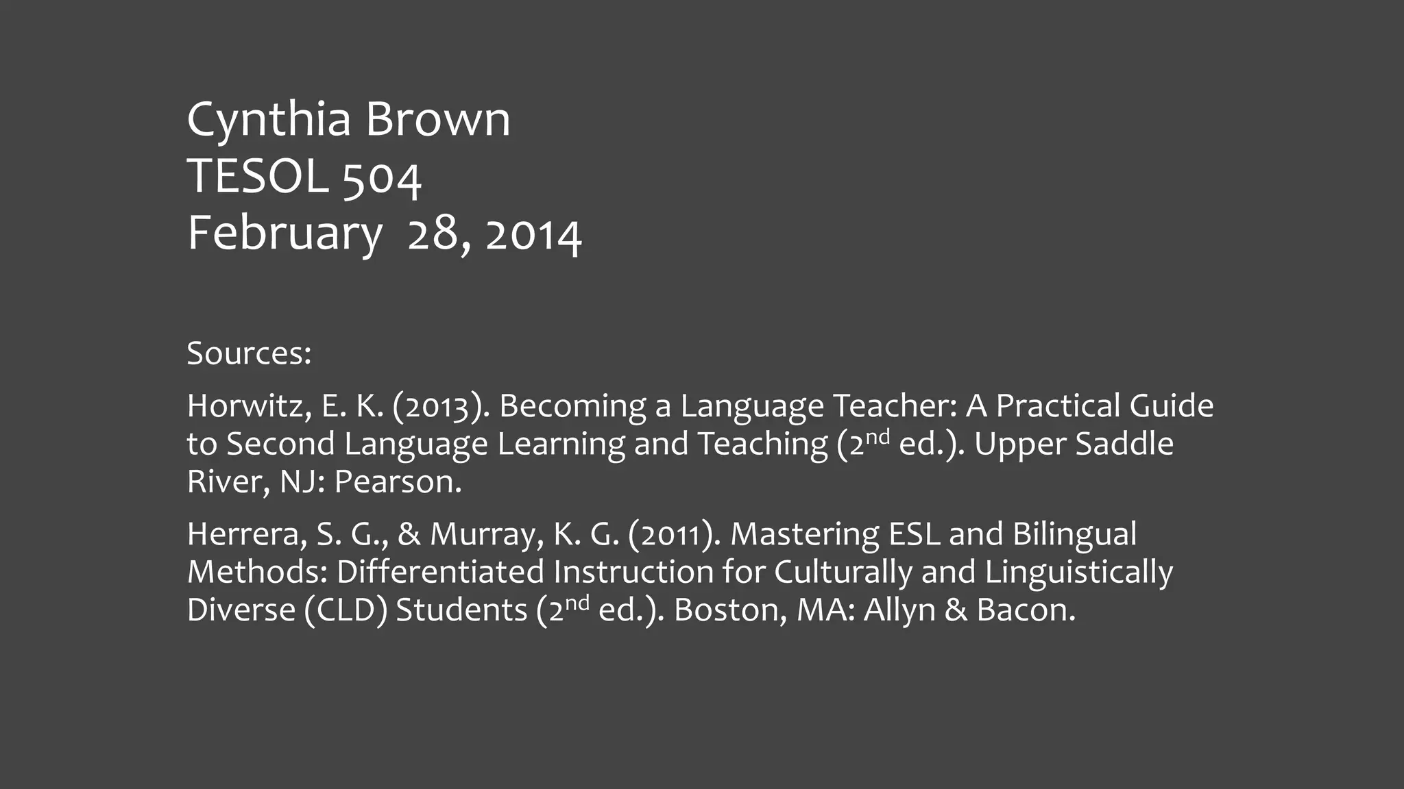 Cynthia Brown
TESOL 504
February 28, 2014
Sources:
Horwitz, E. K. (2013). Becoming a Language Teacher: A Practical Guide
to Second Language Learning and Teaching (2nd ed.). Upper Saddle
River, NJ: Pearson.
Herrera, S. G., & Murray, K. G. (2011). Mastering ESL and Bilingual
Methods: Differentiated Instruction for Culturally and Linguistically
Diverse (CLD) Students (2nd ed.). Boston, MA: Allyn & Bacon.

 