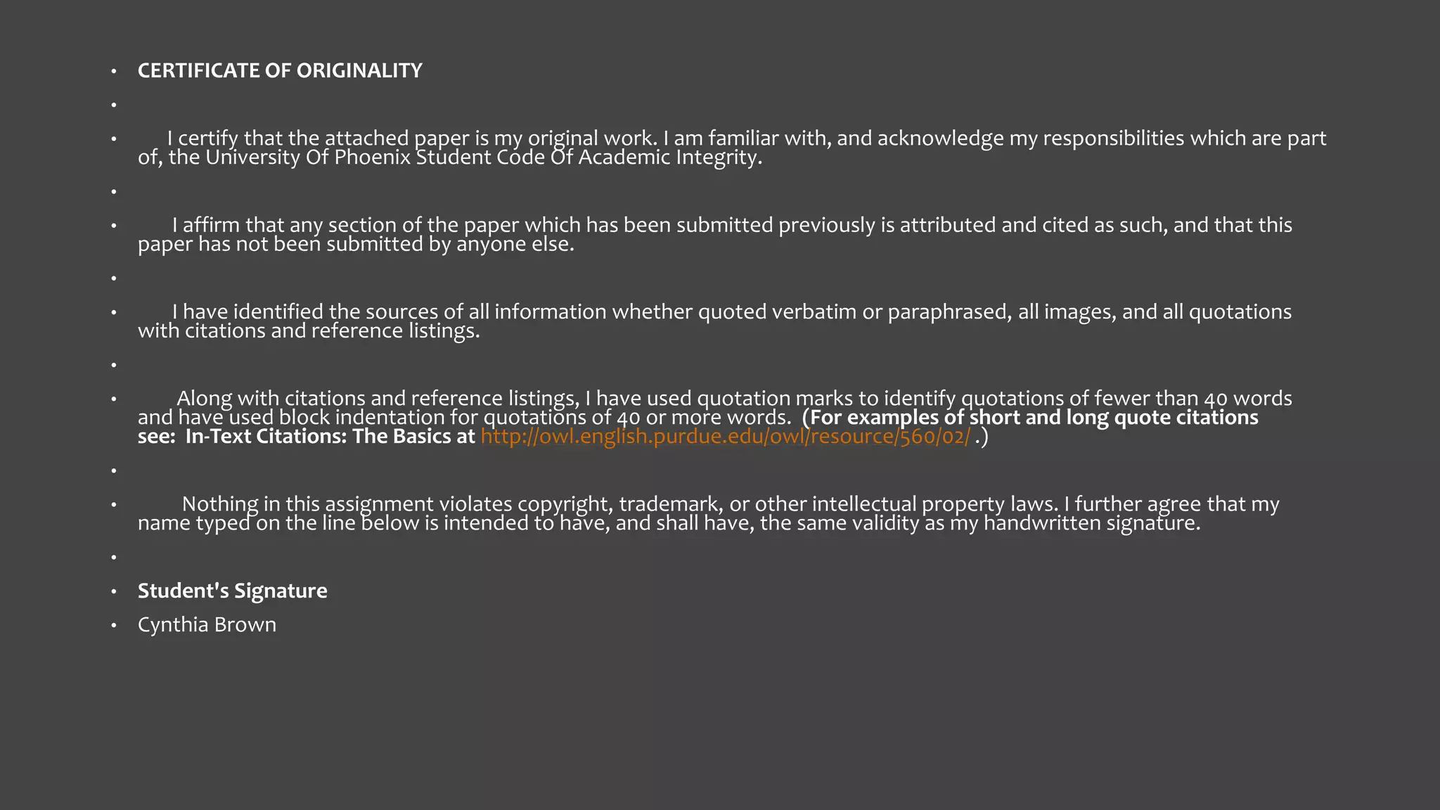 •

CERTIFICATE OF ORIGINALITY

•
•

I certify that the attached paper is my original work. I am familiar with, and acknowledge my responsibilities which are part
of, the University Of Phoenix Student Code Of Academic Integrity.

•
•

I affirm that any section of the paper which has been submitted previously is attributed and cited as such, and that this
paper has not been submitted by anyone else.

•
•

I have identified the sources of all information whether quoted verbatim or paraphrased, all images, and all quotations
with citations and reference listings.

•
•

Along with citations and reference listings, I have used quotation marks to identify quotations of fewer than 40 words
and have used block indentation for quotations of 40 or more words. (For examples of short and long quote citations
see: In-Text Citations: The Basics at http://owl.english.purdue.edu/owl/resource/560/02/ .)

•
•

Nothing in this assignment violates copyright, trademark, or other intellectual property laws. I further agree that my
name typed on the line below is intended to have, and shall have, the same validity as my handwritten signature.

•
•

Student's Signature

•

Cynthia Brown

 