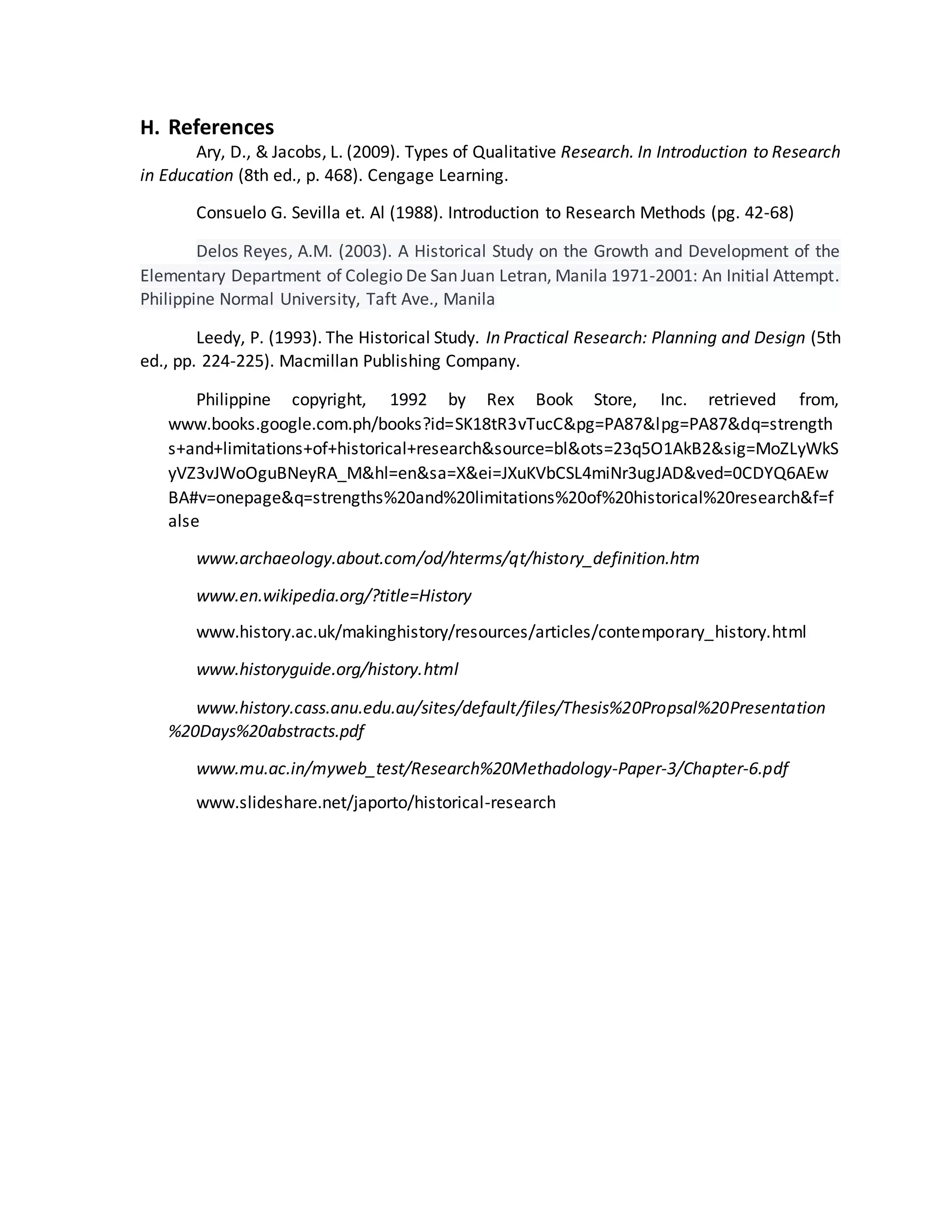 H. References
Ary, D., & Jacobs, L. (2009). Types of Qualitative Research. In Introduction to Research
in Education (8th ed., p. 468). Cengage Learning.
Consuelo G. Sevilla et. Al (1988). Introduction to Research Methods (pg. 42-68)
Delos Reyes, A.M. (2003). A Historical Study on the Growth and Development of the
Elementary Department of Colegio De San Juan Letran, Manila 1971-2001: An Initial Attempt.
Philippine Normal University, Taft Ave., Manila
Leedy, P. (1993). The Historical Study. In Practical Research: Planning and Design (5th
ed., pp. 224-225). Macmillan Publishing Company.
Philippine copyright, 1992 by Rex Book Store, Inc. retrieved from,
www.books.google.com.ph/books?id=SK18tR3vTucC&pg=PA87&lpg=PA87&dq=strength
s+and+limitations+of+historical+research&source=bl&ots=23q5O1AkB2&sig=MoZLyWkS
yVZ3vJWoOguBNeyRA_M&hl=en&sa=X&ei=JXuKVbCSL4miNr3ugJAD&ved=0CDYQ6AEw
BA#v=onepage&q=strengths%20and%20limitations%20of%20historical%20research&f=f
alse
www.archaeology.about.com/od/hterms/qt/history_definition.htm
www.en.wikipedia.org/?title=History
www.history.ac.uk/makinghistory/resources/articles/contemporary_history.html
www.historyguide.org/history.html
www.history.cass.anu.edu.au/sites/default/files/Thesis%20Propsal%20Presentation
%20Days%20abstracts.pdf
www.mu.ac.in/myweb_test/Research%20Methadology-Paper-3/Chapter-6.pdf
www.slideshare.net/japorto/historical-research
 