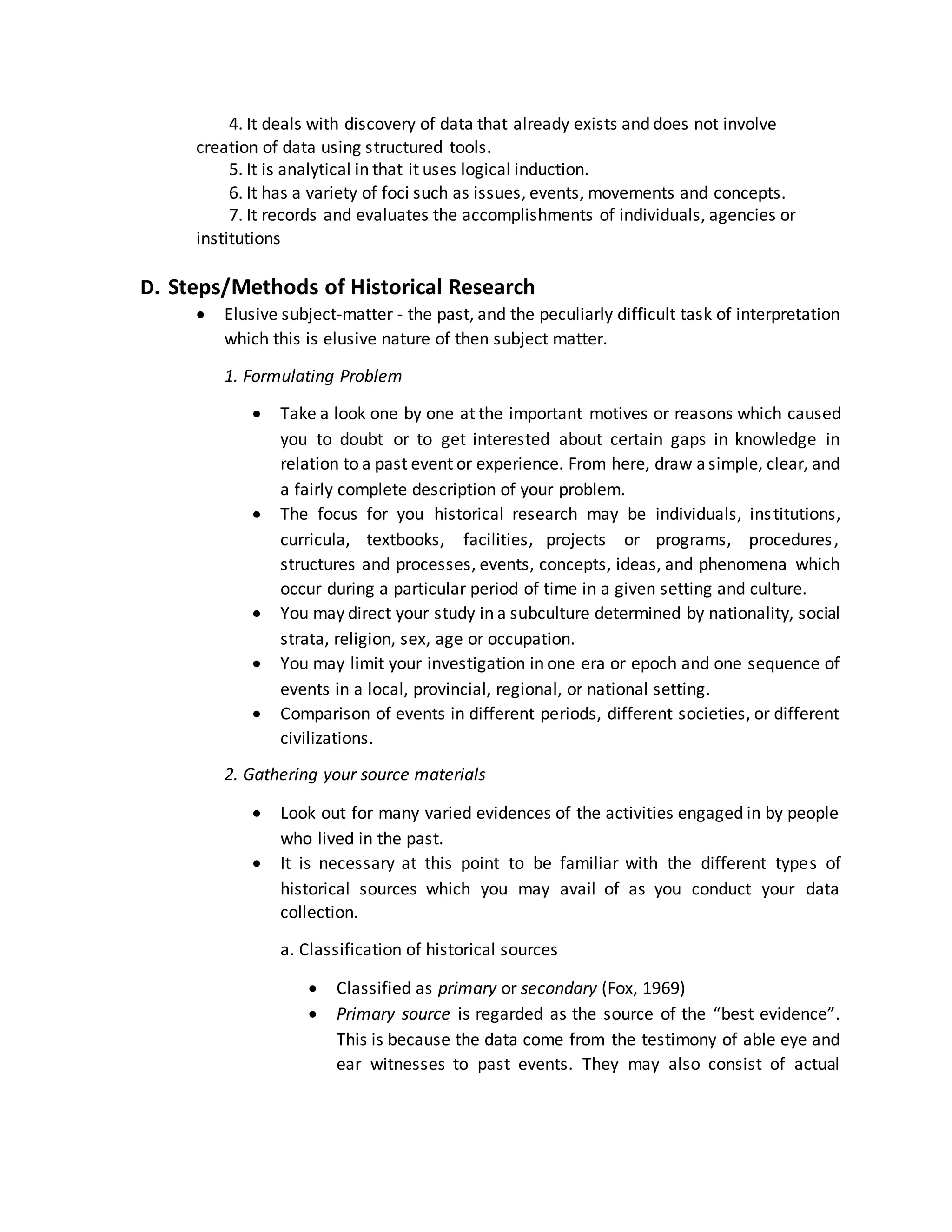 4. It deals with discovery of data that already exists and does not involve
creation of data using structured tools.
5. It is analytical in that it uses logical induction.
6. It has a variety of foci such as issues, events, movements and concepts.
7. It records and evaluates the accomplishments of individuals, agencies or
institutions
D. Steps/Methods of Historical Research
 Elusive subject-matter - the past, and the peculiarly difficult task of interpretation
which this is elusive nature of then subject matter.
1. Formulating Problem
 Take a look one by one at the important motives or reasons which caused
you to doubt or to get interested about certain gaps in knowledge in
relation to a past event or experience. From here, draw asimple, clear, and
a fairly complete description of your problem.
 The focus for you historical research may be individuals, institutions,
curricula, textbooks, facilities, projects or programs, procedures,
structures and processes, events, concepts, ideas, and phenomena which
occur during a particular period of time in a given setting and culture.
 You may direct your study in a subculture determined by nationality, social
strata, religion, sex, age or occupation.
 You may limit your investigation in one era or epoch and one sequence of
events in a local, provincial, regional, or national setting.
 Comparison of events in different periods, different societies, or different
civilizations.
2. Gathering your source materials
 Look out for many varied evidences of the activities engaged in by people
who lived in the past.
 It is necessary at this point to be familiar with the different types of
historical sources which you may avail of as you conduct your data
collection.
a. Classification of historical sources
 Classified as primary or secondary (Fox, 1969)
 Primary source is regarded as the source of the “best evidence”.
This is because the data come from the testimony of able eye and
ear witnesses to past events. They may also consist of actual
 