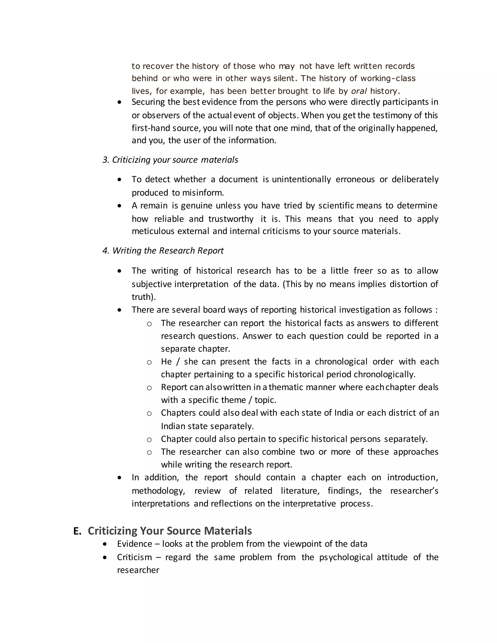to recover the history of those who may not have left written records
behind or who were in other ways silent. The history of working-class
lives, for example, has been better brought to life by oral history.
 Securing the best evidence from the persons who were directly participants in
or observers of the actualevent of objects. When you get the testimony of this
first-hand source, you will note that one mind, that of the originally happened,
and you, the user of the information.
3. Criticizing your source materials
 To detect whether a document is unintentionally erroneous or deliberately
produced to misinform.
 A remain is genuine unless you have tried by scientific means to determine
how reliable and trustworthy it is. This means that you need to apply
meticulous external and internal criticisms to your source materials.
4. Writing the Research Report
 The writing of historical research has to be a little freer so as to allow
subjective interpretation of the data. (This by no means implies distortion of
truth).
 There are several board ways of reporting historical investigation as follows :
o The researcher can report the historical facts as answers to different
research questions. Answer to each question could be reported in a
separate chapter.
o He / she can present the facts in a chronological order with each
chapter pertaining to a specific historical period chronologically.
o Report can alsowritten in athematic manner where eachchapter deals
with a specific theme / topic.
o Chapters could also deal with each state of India or each district of an
Indian state separately.
o Chapter could also pertain to specific historical persons separately.
o The researcher can also combine two or more of these approaches
while writing the research report.
 In addition, the report should contain a chapter each on introduction,
methodology, review of related literature, findings, the researcher’s
interpretations and reflections on the interpretative process.
E. Criticizing Your Source Materials
 Evidence – looks at the problem from the viewpoint of the data
 Criticism – regard the same problem from the psychological attitude of the
researcher
 