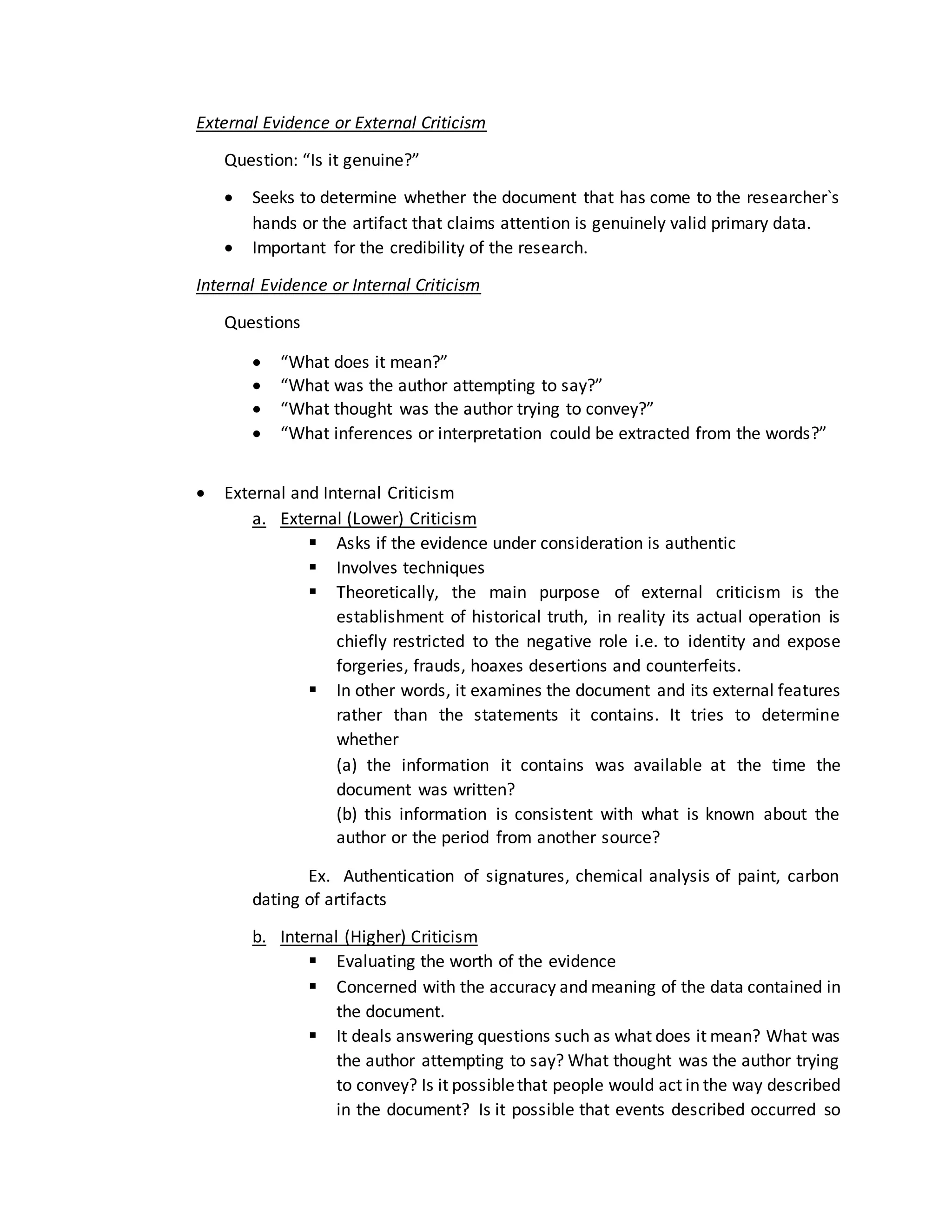 External Evidence or External Criticism
Question: “Is it genuine?”
 Seeks to determine whether the document that has come to the researcher`s
hands or the artifact that claims attention is genuinely valid primary data.
 Important for the credibility of the research.
Internal Evidence or Internal Criticism
Questions
 “What does it mean?”
 “What was the author attempting to say?”
 “What thought was the author trying to convey?”
 “What inferences or interpretation could be extracted from the words?”
 External and Internal Criticism
a. External (Lower) Criticism
 Asks if the evidence under consideration is authentic
 Involves techniques
 Theoretically, the main purpose of external criticism is the
establishment of historical truth, in reality its actual operation is
chiefly restricted to the negative role i.e. to identity and expose
forgeries, frauds, hoaxes desertions and counterfeits.
 In other words, it examines the document and its external features
rather than the statements it contains. It tries to determine
whether
(a) the information it contains was available at the time the
document was written?
(b) this information is consistent with what is known about the
author or the period from another source?
Ex. Authentication of signatures, chemical analysis of paint, carbon
dating of artifacts
b. Internal (Higher) Criticism
 Evaluating the worth of the evidence
 Concerned with the accuracy and meaning of the data contained in
the document.
 It deals answering questions such as what does it mean? What was
the author attempting to say? What thought was the author trying
to convey? Is it possiblethat people would act in the way described
in the document? Is it possible that events described occurred so
 