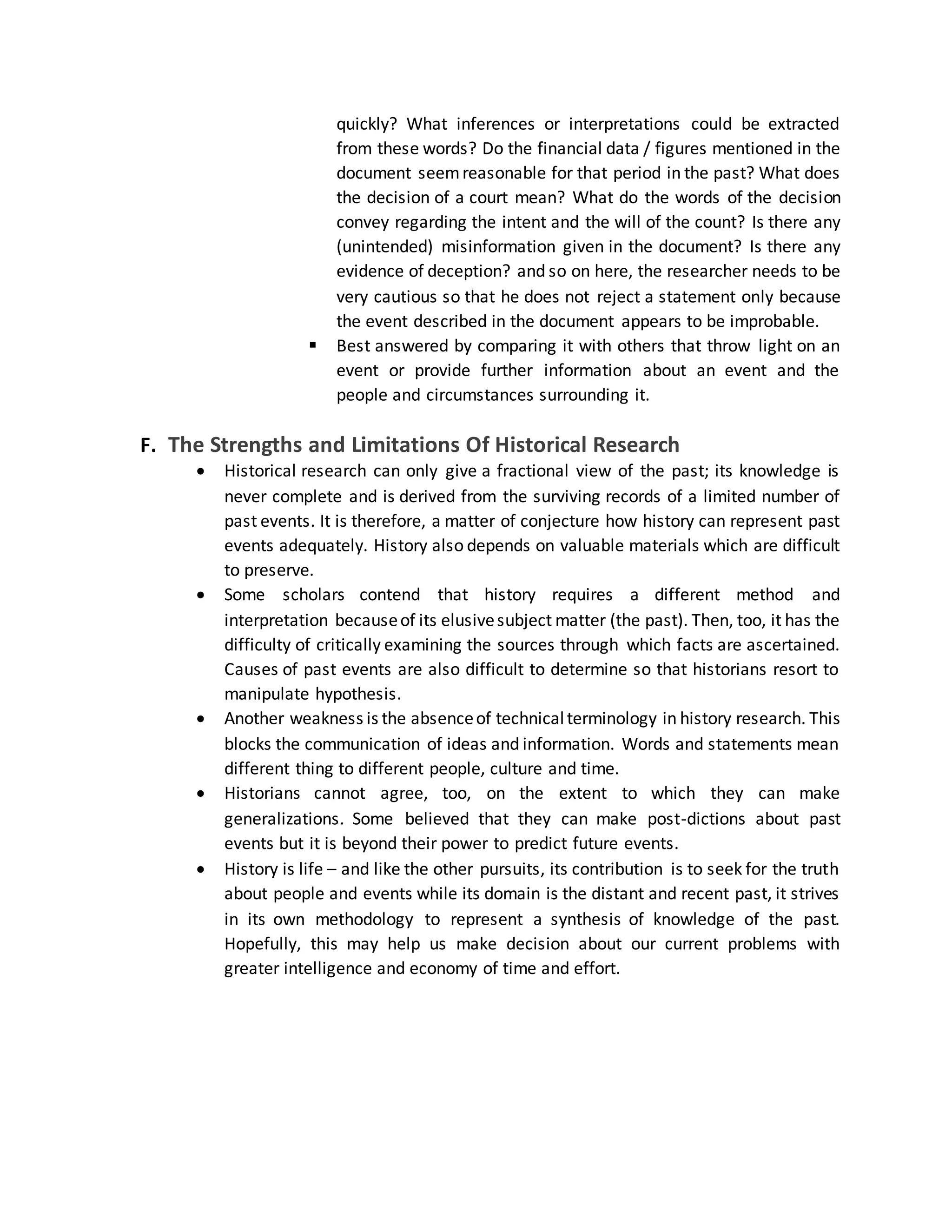quickly? What inferences or interpretations could be extracted
from these words? Do the financial data / figures mentioned in the
document seemreasonable for that period in the past? What does
the decision of a court mean? What do the words of the decision
convey regarding the intent and the will of the count? Is there any
(unintended) misinformation given in the document? Is there any
evidence of deception? and so on here, the researcher needs to be
very cautious so that he does not reject a statement only because
the event described in the document appears to be improbable.
 Best answered by comparing it with others that throw light on an
event or provide further information about an event and the
people and circumstances surrounding it.
F. The Strengths and Limitations Of Historical Research
 Historical research can only give a fractional view of the past; its knowledge is
never complete and is derived from the surviving records of a limited number of
past events. It is therefore, a matter of conjecture how history can represent past
events adequately. History also depends on valuable materials which are difficult
to preserve.
 Some scholars contend that history requires a different method and
interpretation becauseof its elusivesubject matter (the past). Then, too, it has the
difficulty of critically examining the sources through which facts are ascertained.
Causes of past events are also difficult to determine so that historians resort to
manipulate hypothesis.
 Another weakness is the absenceof technicalterminology in history research. This
blocks the communication of ideas and information. Words and statements mean
different thing to different people, culture and time.
 Historians cannot agree, too, on the extent to which they can make
generalizations. Some believed that they can make post-dictions about past
events but it is beyond their power to predict future events.
 History is life – and like the other pursuits, its contribution is to seek for the truth
about people and events while its domain is the distant and recent past, it strives
in its own methodology to represent a synthesis of knowledge of the past.
Hopefully, this may help us make decision about our current problems with
greater intelligence and economy of time and effort.
 