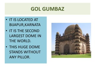 GOL GUMBAZ
• IT IS LOCATED AT
BIJAPUR,KARNATA
• IT IS THE SECOND
LARGEST DOME IN
THE WORLD.
• THIS HUGE DOME
STANDS WITHOUT
ANY PILLOR.
 