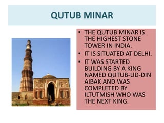QUTUB MINAR
• THE QUTUB MINAR IS
THE HIGHEST STONE
TOWER IN INDIA.
• IT IS SITUATED AT DELHI.
• IT WAS STARTED
BUILDING BY A KING
NAMED QUTUB-UD-DIN
AIBAK AND WAS
COMPLETED BY
ILTUTMISH WHO WAS
THE NEXT KING.
 