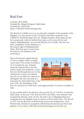 Red Fort
Location: New Delhi
Founded By: Mughal Emperor Shah Jahan
Founded In: 1638-1648
Status: UNESCO World Heritage Site
The Red Fort of Delhi serves as an articulate reminder of the grandeur of the
Mughals. It is also known as the 'Lal Quila' and finds a mention in the
UNESCO's World Heritage Sites list. Mughal Emperor Shah Jahan got the
fort constructed, when he shifted from Agra, as the venue for his new
capital, Shahjahanabad - the seventh Muslim city in Delhi. The fort was
built, completely of red sandstone, at
the eastern edge of Shahjahanabad.
Infact, Red Fort gets its name from
the massive red sandstone wall
enclosing it.
The wall measures approximately
2.5 km in length, while its height
varies from 16 m on the riverside to
33 m towards the city. Situated
along the Yamuna River, the fort
mostly stands surrounded by a moat
that was fed through the river. In the
northeastern corner of Lal Quila,
one can see an older fort. Known as
Salimgarh, this fort was built as a
protection by Islam Shah Suri, in the
year 1546. The foundation of the
fort was laid down in 1638 and it took approximately 10 years to complete it
fully.
As per another belief, the old fort is the ancient city of "Lal Kot', invaded by
Shah Jahan. In the year 1783, Red fort fell to the Sikhs, who entered it and
occupied the Diwan-i-Aam. At last, the entire city of Shahjahanabad was
surrendered by the Mughal wazir in cahoots with his Sikh Allies. The Revolt
of 1857 saw the Red Fort of Delhi being used as the headquarters. Later,
British army claimed its occupation and destroyed numerous pavilions and
gardens. It was only in 1903 that restoration program on the fort was
 