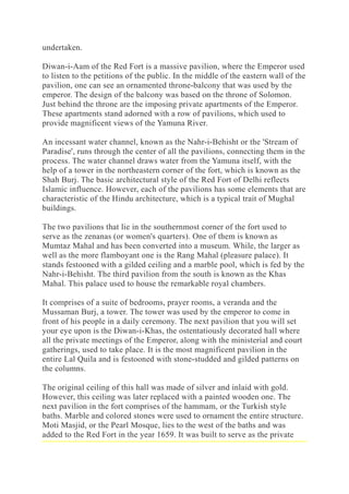 undertaken.
Diwan-i-Aam of the Red Fort is a massive pavilion, where the Emperor used
to listen to the petitions of the public. In the middle of the eastern wall of the
pavilion, one can see an ornamented throne-balcony that was used by the
emperor. The design of the balcony was based on the throne of Solomon.
Just behind the throne are the imposing private apartments of the Emperor.
These apartments stand adorned with a row of pavilions, which used to
provide magnificent views of the Yamuna River.
An incessant water channel, known as the Nahr-i-Behisht or the 'Stream of
Paradise', runs through the center of all the pavilions, connecting them in the
process. The water channel draws water from the Yamuna itself, with the
help of a tower in the northeastern corner of the fort, which is known as the
Shah Burj. The basic architectural style of the Red Fort of Delhi reflects
Islamic influence. However, each of the pavilions has some elements that are
characteristic of the Hindu architecture, which is a typical trait of Mughal
buildings.
The two pavilions that lie in the southernmost corner of the fort used to
serve as the zenanas (or women's quarters). One of them is known as
Mumtaz Mahal and has been converted into a museum. While, the larger as
well as the more flamboyant one is the Rang Mahal (pleasure palace). It
stands festooned with a gilded ceiling and a marble pool, which is fed by the
Nahr-i-Behisht. The third pavilion from the south is known as the Khas
Mahal. This palace used to house the remarkable royal chambers.
It comprises of a suite of bedrooms, prayer rooms, a veranda and the
Mussaman Burj, a tower. The tower was used by the emperor to come in
front of his people in a daily ceremony. The next pavilion that you will set
your eye upon is the Diwan-i-Khas, the ostentatiously decorated hall where
all the private meetings of the Emperor, along with the ministerial and court
gatherings, used to take place. It is the most magnificent pavilion in the
entire Lal Quila and is festooned with stone-studded and gilded patterns on
the columns.
The original ceiling of this hall was made of silver and inlaid with gold.
However, this ceiling was later replaced with a painted wooden one. The
next pavilion in the fort comprises of the hammam, or the Turkish style
baths. Marble and colored stones were used to ornament the entire structure.
Moti Masjid, or the Pearl Mosque, lies to the west of the baths and was
added to the Red Fort in the year 1659. It was built to serve as the private
 