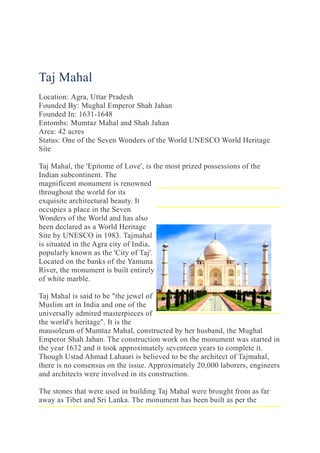 Taj Mahal
Location: Agra, Uttar Pradesh
Founded By: Mughal Emperor Shah Jahan
Founded In: 1631-1648
Entombs: Mumtaz Mahal and Shah Jahan
Area: 42 acres
Status: One of the Seven Wonders of the World UNESCO World Heritage
Site
Taj Mahal, the 'Epitome of Love', is the most prized possessions of the
Indian subcontinent. The
magnificent monument is renowned
throughout the world for its
exquisite architectural beauty. It
occupies a place in the Seven
Wonders of the World and has also
been declared as a World Heritage
Site by UNESCO in 1983. Tajmahal
is situated in the Agra city of India,
popularly known as the 'City of Taj'.
Located on the banks of the Yamuna
River, the monument is built entirely
of white marble.
Taj Mahal is said to be "the jewel of
Muslim art in India and one of the
universally admired masterpieces of
the world's heritage". It is the
mausoleum of Mumtaz Mahal, constructed by her husband, the Mughal
Emperor Shah Jahan. The construction work on the monument was started in
the year 1632 and it took approximately seventeen years to complete it.
Though Ustad Ahmad Lahauri is believed to be the architect of Tajmahal,
there is no consensus on the issue. Approximately 20,000 laborers, engineers
and architects were involved in its construction.
The stones that were used in building Taj Mahal were brought from as far
away as Tibet and Sri Lanka. The monument has been built as per the
 