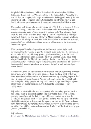 Mughal architectural style, which draws heavily from Persian, Turkish,
Indian and Islamic styles. When you look at the Taj mahal of Agra, the first
feature that strikes you is its huge bulbous dome. It is approximately 58 feet
in diameter and 213 feet in height. Constructed out of white marble and
inlaid with semi-precious stones, it comes across as a splendid structure.
The marble and stones adorning the dome give Taj different hues at different
times of the day. The dome stands surrounded on its four sides by four
soaring minarets, each of them atleast 40 meters high. The minarets have
been built in such a way that they slightly slant to the outer side and taper
down with height. On one side of the Taj Mahal stands a mosque, while on
the other is the Naqqar Khana. The main mausoleum is built on an elevated,
square platform with four abridged corners, which seem to be forming an
unequal octagon.
The concept of interlocking arabesque architecture seems to be used
throughout the Taj. Going as per the concept, each feature of the monument
seems to have its own identity, yet merges harmoniously with the main
edifice. The tombs of Shah Jahan and his wife Mumtaz Mahal have been
situated inside the Taj Mahal, in a shadowy burial crypt. The main chamber
is situated just above these crypts and contains the false tombs. The chamber
is surrounded by perforated marble screens, through which the sunlight
comes inside.
The surface of the Taj Mahal stands ornamented with exceptionally beautiful
calligraphic work. The verses and passages from the holy book of Koran
have been inscribed on the walls of the monument, by inlaying jasper in the
marble panels. Amanat Khan, a Persian calligrapher, can be credited with
inscribing the calligraphy in an illegible Thuluth script. Standing as a proof
of his work are numerous panels, which bear the signatures of the
calligrapher.
Taj Mahal is situated in the northeast corner of a sprawling garden, which
has a huge marble tank in its center. The entire area, right from the main
gateway to the base of the Taj, is covered by the garden, known as the
Charbagh. Taj garden has been designed as per the Persian style and stands
divided into four parts. In each of the square, we can see 16 flowerbeds that
have been divided by elevated passageways. The trees planted in the garden
are either that of Cyprus (which symbolize death) or of the fruit bearing type
(which symbolize life).
Taj Mahotsav
Every year, Taj Mahal plays host to the Taj Mahotsav, which is celebrated in
 