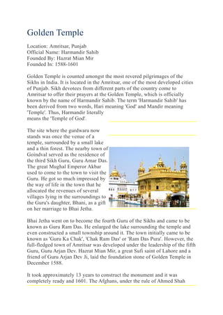 Golden Temple
Location: Amritsar, Punjab
Official Name: Harmandir Sahib
Founded By: Hazrat Mian Mir
Founded In: 1588-1601
Golden Temple is counted amongst the most revered pilgrimages of the
Sikhs in India. It is located in the Amritsar, one of the most developed cities
of Punjab. Sikh devotees from different parts of the country come to
Amritsar to offer their prayers at the Golden Temple, which is officially
known by the name of Harmandir Sahib. The term 'Harmandir Sahib' has
been derived from two words, Hari meaning 'God' and Mandir meaning
'Temple'. Thus, Harmandir literally
means the 'Temple of God'.
The site where the gurdwara now
stands was once the venue of a
temple, surrounded by a small lake
and a thin forest. The nearby town of
Goindval served as the residence of
the third Sikh Guru, Guru Amar Das.
The great Mughal Emperor Akbar
used to come to the town to visit the
Guru. He got so much impressed by
the way of life in the town that he
allocated the revenues of several
villages lying in the surroundings to
the Guru's daughter, Bhani, as a gift
on her marriage to Bhai Jetha.
Bhai Jetha went on to become the fourth Guru of the Sikhs and came to be
known as Guru Ram Das. He enlarged the lake surrounding the temple and
even constructed a small township around it. The town initially came to be
known as 'Guru Ka Chak', 'Chak Ram Das' or 'Ram Das Pura'. However, the
full-fledged town of Amritsar was developed under the leadership of the fifth
Guru, Guru Arjan Dev. Hazrat Mian Mir, a great Sufi saint of Lahore and a
friend of Guru Arjan Dev Ji, laid the foundation stone of Golden Temple in
December 1588.
It took approximately 13 years to construct the monument and it was
completely ready and 1601. The Afghans, under the rule of Ahmed Shah
 