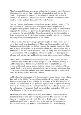 Abdali, attacked Golden temple and inflicted great damages on it. Owing to
this destruction, the gurdwara had to be substantially rebuilt during the
1760s. The gurdwara is situated in the middle of a small lake, which is
known as the 'Sarovar'. The devotees believe that the water of the lake has
curative powers and call it as Amrit (The Holy Water).
One can enter the gurdwara complex through any of its four entrances. The
four entrances of Golden Temple are suggestive of the importance of
acceptance and openness in relation to human beings. There is no restriction
on people for entering the gurdwara. People of any religion, color, creed or
sex can enter Harimandir Sahib. The only restraint that has been applied is
that a person must not drink alcohol, eat meat, smoke cigarettes or consume
any drugs while inside the premises of the shrine.
Just like in any other gurdwara, people entering the Golden Temple have to
cover their heads as a sign of respect. They are also required to wash their
feet in the small pool of water before entering the sanctum sanctorum. Built
on a 67 sq ft. square platform, Harmandir Sahib covers an area of 40.5 sq ft.
At the end of the walkway is Darshani Deori (an arch), with a doorframe that
is approximately 10 ft in height and 8ft 6in in breadth. The door panes are
adorned with artistic style and lead to the ramp taking to the main building.
13 feet wide 'Pardakshna' (circumambulatory path) runs around the main
shrine and leads to the 'Har ki Paudi' (steps of God). The main building of
Golden Temple has three stories, with their front facing the bridge. The
central hall is small square room with three entrances. A recitation of Guru
Granth Sahib is held here on a regular basis. Just above this room is the low
fluted dome, adorned with lotus petal motif. On the top of it is an inverted
lotus, the 'Kalash' with a beautiful 'Chhatri'.
Golden Temple is festooned with decorative gilding and marble work, which
date back to the 1800s. The magnificent gold work and marble work was
done under the reign of Ranjit Singh, the Maharaja of the Sikh Kingdom of
Punjab. The architecture of the gurdwara represents an exceptional harmony
between the Muslim and the Hindu architectural styles. Infact, it is said that
the architecture of Harmandir Sahib has created an independent Sikh school
of architecture in the Indian subcontinent.
After Operation Black Thunder of 1988, Government acquired a narrow
peripheral strip of land surrounding the gurdwara. This was done for the
purpose of creating a security belt. This led to displacement of a large
number of people and as a result, large scale protests. The project was
discontinued at that time and was revived only in 1993 by the Deputy
 