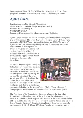 Commissioner Karan Bir Singh Sidhu. He changed the concept of the
periphery, from that of a security belt to that of a second parikarma.
Ajanta Caves
Location: Aurangabad District, Maharashtra
Status: UNESCO World Heritage Site (Since 1983)
Founded In: 2nd century BC
Number of Caves: 29
Represent: Hinayana and the Mahayana sects of Buddhism
Ajanta Caves are rock-cut cave monuments, situated near the Aurangabad
city of Maharashtra. The caves date back to the 2nd century BC and were
declared a UNESCO World Heritage Site in the year 1983. The caves of
Ajanta are adorned with both paintings as well as sculptures, which are
considered to be masterpieces of
Buddhist religious art. Located just
outside the Ajintha village of
Aurangabad district, the caves lie in
a wooded and jagged ravine, which
is almost in the shape of a
horseshoe.
As per the Archaeological Survey of
India, there are twenty-nine caves in
toto. Ajanta cave temples were
excavated from the southern side of
the precipitous scarp, by cutting the
ravine. The altitude of the caves
varies from 35 to 110 ft, above the
bed of the stream. There are a
number of viharas (monastic halls of
residence) and chaitya grihas (stupa
monument halls) inside the Ajanta Caves of India. These viharas and
chaityas grihas were cut into the mountain cliffs in two distinct phases.
The first phase of the formation of the caves relates to the time when
Hinayana sect of Buddhism was in force. Often referred to as the Lesser
Vehicle of Buddhism, the Hinayana Sect believes in the symbolical worship
of Lord Buddha. Since the sect is not averse of Buddha statues, one can see a
few of them in the caves belonging to the phase of Hinayana sect, namely
cave numbers 9, 10, 12, 13 and 15A. Lord Buddha has been enshrined in
 