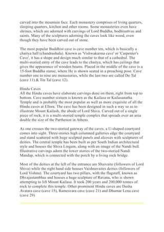 carved into the mountain face. Each monastery comprises of living quarters,
sleeping quarters, kitchen and other rooms. Some monasteries even have
shrines, which are adorned with carvings of Lord Buddha, bodhisattvas and
saints. Many of the sculptures adorning the caves look like wood, even
though they have been carved out of stone.
The most popular Buddhist cave is cave number ten, which is basically a
chaitya hall (chandrashala). Known as 'Vishwakarma cave' or 'Carpenter's
Cave', it has a shape and design much similar to that of a cathedral. The
multi-storied entry of the cave leads to the chaitya, which has ceilings that
gives the appearance of wooden beams. Placed in the middle of the cave is a
15-foot Buddha statue, where He is shown seated in a preaching pose. Cave
number one to nine are monasteries, while the last two are called Do Tal
(cave 11) & Tin Tal (cave 12).
Hindu Caves
All the Hindu caves have elaborate carvings done on them, right from top to
bottom. Cave number sixteen is known as the Kailasa or Kailasanatha
Temple and is probably the most popular as well as more exquisite of all the
Hindu caves at Ellora. The cave has been designed in such a way so as to
illustrate Mount Kailash, the abode of Lord Shiva. Carved out of a single
piece of rock, it is a multi-storied temple complex that spreads over an area
double the size of the Parthenon in Athens.
As one crosses the two-storied gateway of the caves, a U-shaped courtyard
comes into sight. Three-stories high columned galleries edge the courtyard
and stand scattered with huge sculpted panels and alcoves with sculptures of
deities. The central temple has been built as per South Indian architectural
style and houses the Shiva Lingam, along with an image of the Nandi bull.
Illustrative carvings adorn the lower stories of the two-storied Nandi
Mandap, which is connected with the porch by a living rock bridge.
Most of the deities at the left of the entrance are Shaivaite (followers of Lord
Shiva) while the right hand side houses Vaishnavaites deities (followers of
Lord Vishnu). The courtyard has two pillars, with the flagstaff, known as
Dhvajastambhas and houses a huge sculpture of Ravana, who is shown
attempting to lift Mount Kailasa. It took 200 years and 200,000 tonnes of
rock to complete this temple. Other prominent Hindu caves are Dasha
Avatara cave (cave 15), Ramesvara cave (cave 21) and Dhumar Lena cave
(cave 29)
 