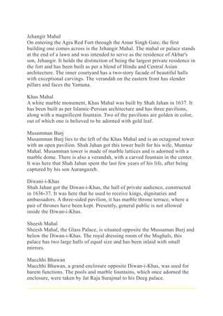 Jehangir Mahal
On entering the Agra Red Fort through the Amar Singh Gate, the first
building one comes across is the Jehangir Mahal. The mahal or palace stands
at the end of a lawn and was intended to serve as the residence of Akbar's
son, Jehangir. It holds the distinction of being the largest private residence in
the fort and has been built as per a blend of Hindu and Central Asian
architecture. The inner courtyard has a two-story facade of beautiful halls
with exceptional carvings. The verandah on the eastern front has slender
pillars and faces the Yamuna.
Khas Mahal
A white marble monument, Khas Mahal was built by Shah Jahan in 1637. It
has been built as per Islamic-Persian architecture and has three pavilions,
along with a magnificent fountain. Two of the pavilions are golden in color,
out of which one is believed to be adorned with gold leaf.
Musamman Burj
Musamman Burj lies to the left of the Khas Mahal and is an octagonal tower
with an open pavilion. Shah Jahan got this tower built for his wife, Mumtaz
Mahal. Musamman tower is made of marble lattices and is adorned with a
marble dome. There is also a verandah, with a carved fountain in the center.
It was here that Shah Jahan spent the last few years of his life, after being
captured by his son Aurangazeb.
Diwani-i-Khas
Shah Jahan got the Diwan-i-Khas, the hall of private audience, constructed
in 1636-37. It was here that he used to receive kings, dignitaries and
ambassadors. A three-sided pavilion, it has marble throne terrace, where a
pair of thrones have been kept. Presently, general public is not allowed
inside the Diwan-i-Khas.
Sheesh Mahal
Sheesh Mahal, the Glass Palace, is situated opposite the Mussaman Burj and
below the Diwan-i-Khas. The royal dressing room of the Mughals, this
palace has two large halls of equal size and has been inlaid with small
mirrors.
Macchhi Bhawan
Macchhi Bhawan, a grand enclosure opposite Diwan-i-Khas, was used for
harem functions. The pools and marble fountains, which once adorned the
enclosure, were taken by Jat Raja Surajmal to his Deeg palace.
 