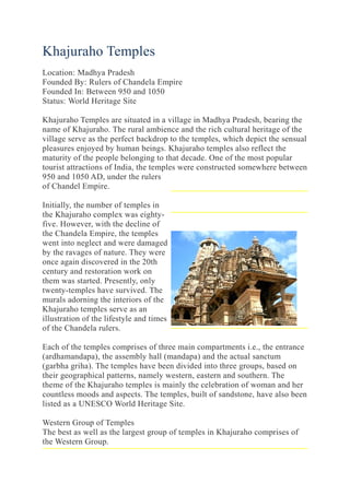 Khajuraho Temples
Location: Madhya Pradesh
Founded By: Rulers of Chandela Empire
Founded In: Between 950 and 1050
Status: World Heritage Site
Khajuraho Temples are situated in a village in Madhya Pradesh, bearing the
name of Khajuraho. The rural ambience and the rich cultural heritage of the
village serve as the perfect backdrop to the temples, which depict the sensual
pleasures enjoyed by human beings. Khajuraho temples also reflect the
maturity of the people belonging to that decade. One of the most popular
tourist attractions of India, the temples were constructed somewhere between
950 and 1050 AD, under the rulers
of Chandel Empire.
Initially, the number of temples in
the Khajuraho complex was eighty-
five. However, with the decline of
the Chandela Empire, the temples
went into neglect and were damaged
by the ravages of nature. They were
once again discovered in the 20th
century and restoration work on
them was started. Presently, only
twenty-temples have survived. The
murals adorning the interiors of the
Khajuraho temples serve as an
illustration of the lifestyle and times
of the Chandela rulers.
Each of the temples comprises of three main compartments i.e., the entrance
(ardhamandapa), the assembly hall (mandapa) and the actual sanctum
(garbha griha). The temples have been divided into three groups, based on
their geographical patterns, namely western, eastern and southern. The
theme of the Khajuraho temples is mainly the celebration of woman and her
countless moods and aspects. The temples, built of sandstone, have also been
listed as a UNESCO World Heritage Site.
Western Group of Temples
The best as well as the largest group of temples in Khajuraho comprises of
the Western Group.
 