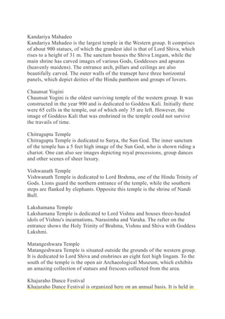 Kandariya Mahadeo
Kandariya Mahadeo is the largest temple in the Western group. It comprises
of about 900 statues, of which the grandest idol is that of Lord Shiva, which
rises to a height of 31 m. The sanctum houses the Shiva Lingam, while the
main shrine has carved images of various Gods, Goddesses and apsaras
(heavenly maidens). The entrance arch, pillars and ceilings are also
beautifully carved. The outer walls of the transept have three horizontal
panels, which depict deities of the Hindu pantheon and groups of lovers.
Chaunsat Yogini
Chaunsat Yogini is the oldest surviving temple of the western group. It was
constructed in the year 900 and is dedicated to Goddess Kali. Initially there
were 65 cells in the temple, out of which only 35 are left. However, the
image of Goddess Kali that was enshrined in the temple could not survive
the travails of time.
Chitragupta Temple
Chitragupta Temple is dedicated to Surya, the Sun God. The inner sanctum
of the temple has a 5 feet high image of the Sun God, who is shown riding a
chariot. One can also see images depicting royal processions, group dances
and other scenes of sheer luxury.
Vishwanath Temple
Vishwanath Temple is dedicated to Lord Brahma, one of the Hindu Trinity of
Gods. Lions guard the northern entrance of the temple, while the southern
steps are flanked by elephants. Opposite this temple is the shrine of Nandi
Bull.
Lakshamana Temple
Lakshamana Temple is dedicated to Lord Vishnu and houses three-headed
idols of Vishnu's incarnations, Narasimha and Varaha. The rafter on the
entrance shows the Holy Trinity of Brahma, Vishnu and Shiva with Goddess
Lakshmi.
Matangeshwara Temple
Matangeshwara Temple is situated outside the grounds of the western group.
It is dedicated to Lord Shiva and enshrines an eight feet high lingam. To the
south of the temple is the open air Archaeological Museum, which exhibits
an amazing collection of statues and frescoes collected from the area.
Khajuraho Dance Festival
Khajuraho Dance Festival is organized here on an annual basis. It is held in
 