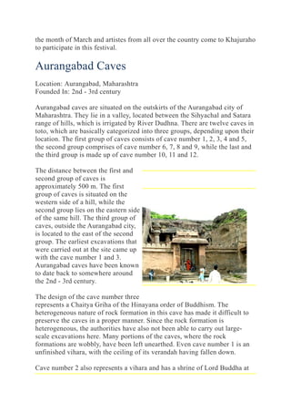 the month of March and artistes from all over the country come to Khajuraho
to participate in this festival.
Aurangabad Caves
Location: Aurangabad, Maharashtra
Founded In: 2nd - 3rd century
Aurangabad caves are situated on the outskirts of the Aurangabad city of
Maharashtra. They lie in a valley, located between the Sihyachal and Satara
range of hills, which is irrigated by River Dudhna. There are twelve caves in
toto, which are basically categorized into three groups, depending upon their
location. The first group of caves consists of cave number 1, 2, 3, 4 and 5,
the second group comprises of cave number 6, 7, 8 and 9, while the last and
the third group is made up of cave number 10, 11 and 12.
The distance between the first and
second group of caves is
approximately 500 m. The first
group of caves is situated on the
western side of a hill, while the
second group lies on the eastern side
of the same hill. The third group of
caves, outside the Aurangabad city,
is located to the east of the second
group. The earliest excavations that
were carried out at the site came up
with the cave number 1 and 3.
Aurangabad caves have been known
to date back to somewhere around
the 2nd - 3rd century.
The design of the cave number three
represents a Chaitya Griha of the Hinayana order of Buddhism. The
heterogeneous nature of rock formation in this cave has made it difficult to
preserve the caves in a proper manner. Since the rock formation is
heterogeneous, the authorities have also not been able to carry out large-
scale excavations here. Many portions of the caves, where the rock
formations are wobbly, have been left unearthed. Even cave number 1 is an
unfinished vihara, with the ceiling of its verandah having fallen down.
Cave number 2 also represents a vihara and has a shrine of Lord Buddha at
 