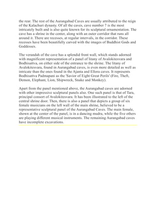 the rear. The rest of the Aurangabad Caves are usually attributed to the reign
of the Kalachuri dynasty. Of all the caves, cave number 7 is the most
intricately built and is also quite known for its sculptural ornamentation. The
cave has a shrine in the center, along with an outer corridor that runs all
around it. There are recesses, at regular intervals, in the corridor. These
recesses have been beautifully carved with the images of Buddhist Gods and
Goddesses.
The verandah of the cave has a splendid front wall, which stands adorned
with magnificent representation of a panel of litany of Avalokitesvara and
Bodhisattva, on either side of the entrance to the shrine. The litany of
Avalokitesvara, found in Aurangabad caves, is even more detailed as well as
intricate than the ones found in the Ajanta and Ellora caves. It represents
Bodhisattva Padmapani as the 'Savior of Eight Great Perils' (Fire, Theft,
Demon, Elephant, Lion, Shipwreck, Snake and Monkey).
Apart from the panel mentioned above, the Aurangabad caves are adorned
with other impressive sculptural panels also. One such panel is that of Tara,
principal consort of Avalokitesvara. It has been illustrated to the left of the
central shrine door. Then, there is also a panel that depicts a group of six
female musicians on the left wall of the main shrine, believed to be a
representative sculptural panel of the Aurangabad Caves. The main female,
shown at the center of the panel, is in a dancing mudra, while the five others
are playing different musical instruments. The remaining Aurangabad caves
have incomplete excavations.
 