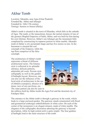 Akbar Tomb
Location: Sikandra, near Agra (Uttar Pradesh)
Founded By: Akbar and Jehangir
Founded In: 16th-17th century
Timings: Sunrise to Sunset (Daily)
Akbar's tomb is situated in the town of Sikandra, which falls in the suburbs
of Agra. The tomb, or the mausoleum, houses the mortal remains of one of
the greatest Mughal Emperors of India, Akbar, and was built by him during
his own lifetime. However, Akbar's son Jehangir got the monument fully
completed by constructing its topmost portion in white marble. Sikandra
tomb of Akbar is of a pyramidal shape and has five stories in toto. In the
basement is situated the real
cenotaph of the Emperor, while the
top floor comprises of the false
cenotaph.
The architecture of Akbar's tomb
represents a blend of different
architectural styles. The Islamic
style is reflected in its splendid
entrance, delicate patterns,
admirable jali work, Persian style
calligraphy as well as the garden
(Charbagh) layout. However, one
can also see the influence of the
local style of architecture in the use
of chhatris (canopies), absence of a
dome, tiers of airy pavilions, etc.
The same pattern can also be seen in
the edifices built by Akbar inside the Agra Fort and the deserted city of
Fatehpur Sikri.
The entrance to the Akbar tomb is through a gateway in the south, which
leads to a large enclosed garden. The gateway stands ornamented with floral
and geometrical arabesque embellishments in white color. On each of the
corner of the monument is an elegant minaret, made of white marble. The
elegance of the calligraphic decoration adorning the gateway is beyond
description, while its high central arch is quite simple. The four gardens
(Charbagh) lead to the main structure of the tomb.
 