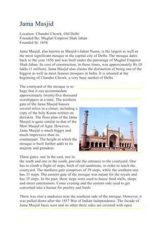 Jama Masjid
Location: Chandni Chowk, Old Delhi
Founded By: Mughal Emperor Shah Jahan
Founded In: 1656
Jama Masjid, also known as Masjid-i-Jahan Numa, is the largest as well as
the most significant mosque in the capital city of Delhi. The mosque dates
back to the year 1656 and was built under the patronage of Mughal Emperor
Shah Jahan. Its cost of construction, in those times, was approximately Rs.10
lakhs (1 million). Jama Masjid also claims the distinction of being one of the
biggest as well as most famous mosques in India. It is situated at the
beginning of Chandni Chowk, a very busy market of Delhi.
The courtyard of the mosque is so
huge that it can accommodate
approximately twenty-five thousand
worshippers at a time. The northern
gate of the Jama Masjid houses
several relics in a closet, including a
copy of the holy Koran written on
deerskin. The floor plan of the Jama
Masjid is quite similar to that of the
Moti Masjid of Agra. However,
Jama Masjid is much bigger and
much impressive than its
counterpart. The height at which the
mosque is built further adds to its
majesty and grandeur.
Three gates, one in the east, one in
the north and one in the south, provide the entrance to the courtyard. One
has to climb a flight of steps, built of red sandstone, in order to reach the
courtyard. The northern gate comprises of 39 steps, while the southern one
has 33 steps. The eastern gate of the mosque was meant for the royals and
has 35 steps. In the past, these steps were used to house food stalls, shops
and street entertainers. Come evening and the eastern side used to get
converted into a bazaar for poultry and birds.
There was also a madrassa near the southern side of the mosque. However, it
was pulled down after the 1857 War of Indian Independence. The facade of
Jama Masjid faces west and its other three sides are covered with open
 