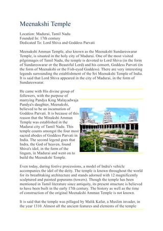 Meenakshi Temple
Location: Madurai, Tamil Nadu
Founded In: 17th century
Dedicated To: Lord Shiva and Goddess Parvati
Meenakshi Amman Temple, also known as the Meenakshi Sundareswarar
Temple, is situated in the holy city of Madurai. One of the most visited
pilgrimages of Tamil Nadu, the temple is devoted to Lord Shiva (in the form
of Sundareswarar or the Beautiful Lord) and his consort, Goddess Parvati (in
the form of Meenakshi or the Fish-eyed Goddess). There are very interesting
legends surrounding the establishment of the Sri Meenakshi Temple of India.
It is said that Lord Shiva appeared in the city of Madurai, in the form of
Sundareswarar.
He came with His divine group of
followers, with the purpose of
marrying Pandya King Malayadwaja
Pandya's daughter, Meenakshi,
believed to be an incarnation of
Goddess Parvati. It is because of this
reason that the Minakshi Amman
Temple was established in the
Madurai city of Tamil Nadu. This
temple counts amongst the four most
sacred abodes of Goddess Parvati in
India. The second legend goes that
Indra, the God of heaven, found
Shiva's idol, in the form of the
lingam, in Madurai and went on to
build the Meenakshi Temple.
Even today, during festive processions, a model of Indra's vehicle
accompanies the idol of the deity. The temple is known throughout the world
for its breathtaking architecture and stands adorned with 12 magnificently
sculptured and painted gopurams (towers). Though the temple has been
mentioned in Tamil literature since antiquity, its present structure is believed
to have been built in the early 17th century. The history as well as the time
of construction of the original Meenakshi Amman Temple is not known.
It is said that the temple was pillaged by Malik Kafur, a Muslim invader, in
the year 1310. Almost all the ancient features and elements of the temple
 