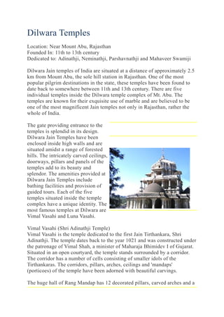 Dilwara Temples
Location: Near Mount Abu, Rajasthan
Founded In: 11th to 13th century
Dedicated to: Adinathji, Neminathji, Parshavnathji and Mahaveer Swamiji
Dilwara Jain temples of India are situated at a distance of approximately 2.5
km from Mount Abu, the sole hill station in Rajasthan. One of the most
popular pilgrim destinations in the state, these temples have been found to
date back to somewhere between 11th and 13th century. There are five
individual temples inside the Dilwara temple complex of Mt. Abu. The
temples are known for their exquisite use of marble and are believed to be
one of the most magnificent Jain temples not only in Rajasthan, rather the
whole of India.
The gate providing entrance to the
temples is splendid in its design.
Dilwara Jain Temples have been
enclosed inside high walls and are
situated amidst a range of forested
hills. The intricately carved ceilings,
doorways, pillars and panels of the
temples add to its beauty and
splendor. The amenities provided at
Dilwara Jain Temples include
bathing facilities and provision of
guided tours. Each of the five
temples situated inside the temple
complex have a unique identity. The
most famous temples at Dilwara are
Vimal Vasahi and Luna Vasahi.
Vimal Vasahi (Shri Adinathji Temple)
Vimal Vasahi is the temple dedicated to the first Jain Tirthankara, Shri
Adinathji. The temple dates back to the year 1021 and was constructed under
the patronage of Vimal Shah, a minister of Maharaja Bhimidev I of Gujarat.
Situated in an open courtyard, the temple stands surrounded by a corridor.
The corridor has a number of cells consisting of smaller idols of the
Tirthankaras. The corridors, pillars, arches, ceilings and 'mandaps'
(porticoes) of the temple have been adorned with beautiful carvings.
The huge hall of Rang Mandap has 12 decorated pillars, carved arches and a
 