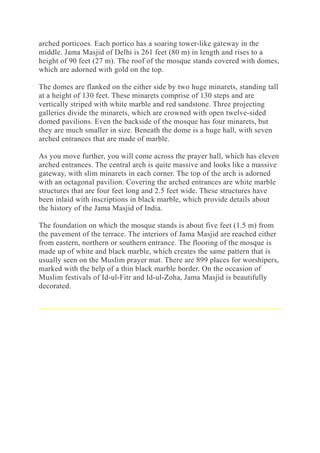 arched porticoes. Each portico has a soaring tower-like gateway in the
middle. Jama Masjid of Delhi is 261 feet (80 m) in length and rises to a
height of 90 feet (27 m). The roof of the mosque stands covered with domes,
which are adorned with gold on the top.
The domes are flanked on the either side by two huge minarets, standing tall
at a height of 130 feet. These minarets comprise of 130 steps and are
vertically striped with white marble and red sandstone. Three projecting
galleries divide the minarets, which are crowned with open twelve-sided
domed pavilions. Even the backside of the mosque has four minarets, but
they are much smaller in size. Beneath the dome is a huge hall, with seven
arched entrances that are made of marble.
As you move further, you will come across the prayer hall, which has eleven
arched entrances. The central arch is quite massive and looks like a massive
gateway, with slim minarets in each corner. The top of the arch is adorned
with an octagonal pavilion. Covering the arched entrances are white marble
structures that are four feet long and 2.5 feet wide. These structures have
been inlaid with inscriptions in black marble, which provide details about
the history of the Jama Masjid of India.
The foundation on which the mosque stands is about five feet (1.5 m) from
the pavement of the terrace. The interiors of Jama Masjid are reached either
from eastern, northern or southern entrance. The flooring of the mosque is
made up of white and black marble, which creates the same pattern that is
usually seen on the Muslim prayer mat. There are 899 places for worshipers,
marked with the help of a thin black marble border. On the occasion of
Muslim festivals of Id-ul-Fitr and Id-ul-Zoha, Jama Masjid is beautifully
decorated.
 