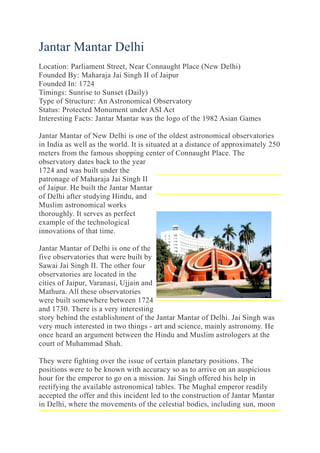 Jantar Mantar Delhi
Location: Parliament Street, Near Connaught Place (New Delhi)
Founded By: Maharaja Jai Singh II of Jaipur
Founded In: 1724
Timings: Sunrise to Sunset (Daily)
Type of Structure: An Astronomical Observatory
Status: Protected Monument under ASI Act
Interesting Facts: Jantar Mantar was the logo of the 1982 Asian Games
Jantar Mantar of New Delhi is one of the oldest astronomical observatories
in India as well as the world. It is situated at a distance of approximately 250
meters from the famous shopping center of Connaught Place. The
observatory dates back to the year
1724 and was built under the
patronage of Maharaja Jai Singh II
of Jaipur. He built the Jantar Mantar
of Delhi after studying Hindu, and
Muslim astronomical works
thoroughly. It serves as perfect
example of the technological
innovations of that time.
Jantar Mantar of Delhi is one of the
five observatories that were built by
Sawai Jai Singh II. The other four
observatories are located in the
cities of Jaipur, Varanasi, Ujjain and
Mathura. All these observatories
were built somewhere between 1724
and 1730. There is a very interesting
story behind the establishment of the Jantar Mantar of Delhi. Jai Singh was
very much interested in two things - art and science, mainly astronomy. He
once heard an argument between the Hindu and Muslim astrologers at the
court of Muhammad Shah.
They were fighting over the issue of certain planetary positions. The
positions were to be known with accuracy so as to arrive on an auspicious
hour for the emperor to go on a mission. Jai Singh offered his help in
rectifying the available astronomical tables. The Mughal emperor readily
accepted the offer and this incident led to the construction of Jantar Mantar
in Delhi, where the movements of the celestial bodies, including sun, moon
 